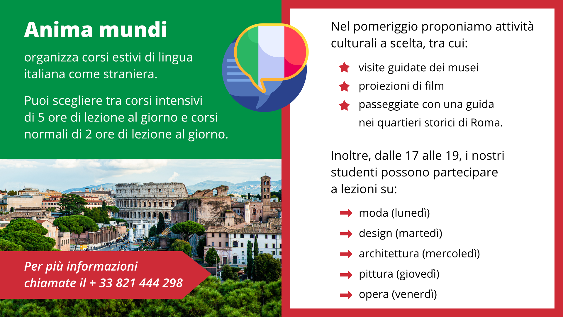 Ilustracja przedstawia ulotkę z ofertą szkoły językowej we Włoszech. Na ulotce po lewej stronie znajduje się zdjęcie przedstawiające Koloseum w Rzymie i okoliczne budynki. Na środku ulotki znajduje się dymek, którym znajduje się włoska flaga. Po lewej i po prawej stronie znajduje się tekst na ulotce: Anima mundiorganizza corsi estivi di lingua italiana come straniera.Puoi scegliere tra corsi intensivi di 5 ore di lezione al giorno e corsi normali di 2 ore di lezione al giorno.Nel pomeriggio proponiamo attività culturali a scelta, tra cui:visite guidate dei museiproiezioni di filmpasseggiate con una guida nei quartieri storici di Roma.noltre, dalle 17 alle 19, i nostri studenti possono partecipare a lezioni su:moda (lunedì)design (martedì)architettura (mercoledì)pittura (giovedì)opera (venerdì)Per più informazioni chiamate il + 33 821 444 298