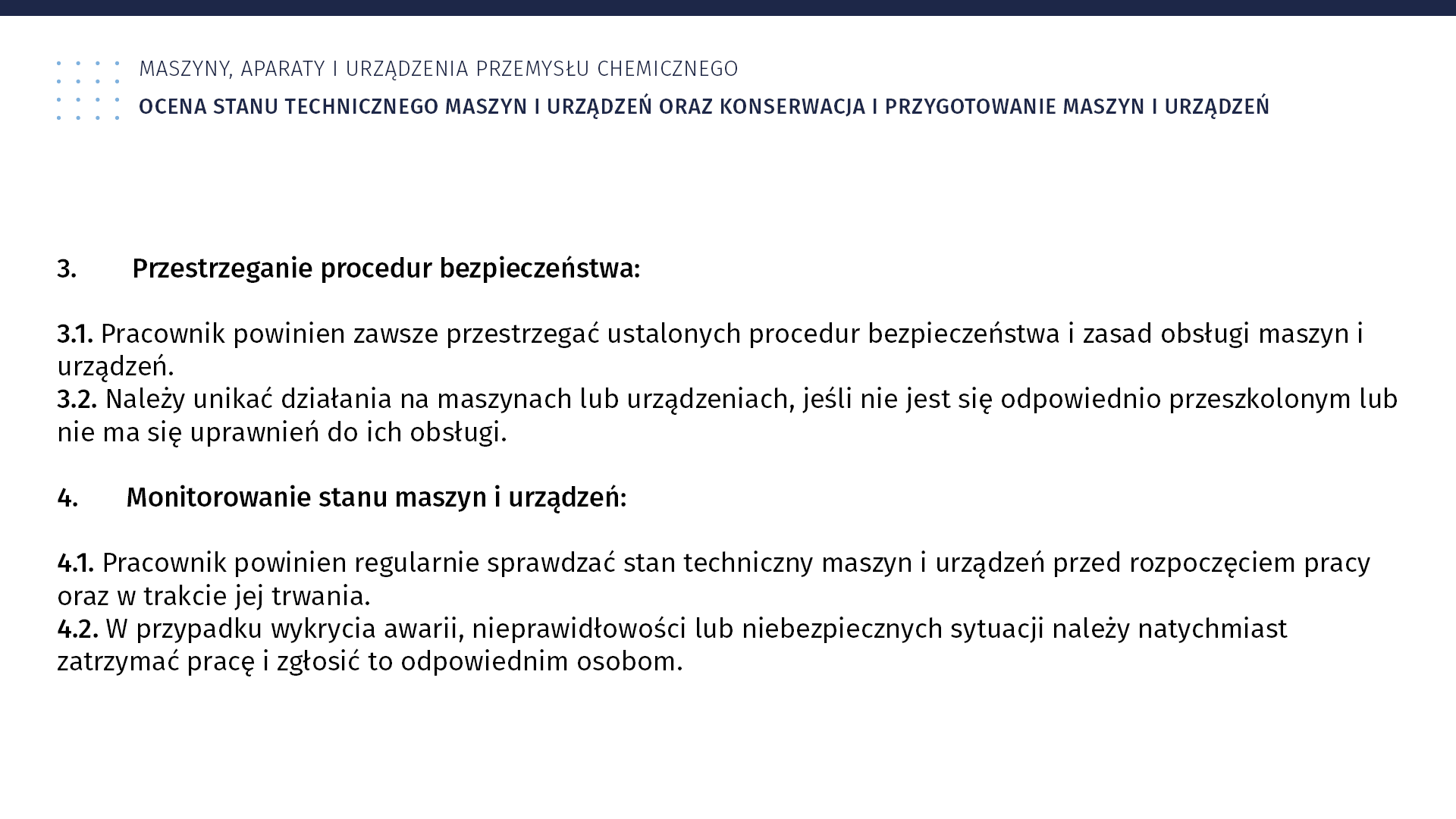 Plansza: Maszyny, aparaty i urządzenia przemysłu chemicznym. Ocena stanu technicznego maszyn i urządzeń oraz konserwacja i przygotowanie maszyn i urządzeń. 3. Przestrzeganie procedur bezpieczeństwa: 3.1. Pracownik powinien zawsze przestrzegać ustalonych procedur bezpieczeństwa i zasad obsługi maszyn i urządzeń. 3.2. Należy unikać działania na maszynach lub urządzeniach, jeśli nie jest się odpowiednio przeszkolonym lub nie ma się uprawnień do ich obsługi. 4. Monitorowanie stanu maszyn i urządzeń: 4.1. Pracownik powinien regularnie sprawdzać stan techniczny maszyn i urządzeń przed rozpoczęciem pracy oraz w trakcie jej trwania. 4.2. W przypadku wykrycia awarii, nieprawidłowości lub niebezpiecznych sytuacji należy natychmiast zatrzymać pracę i zgłosić to odpowiednim osobom.