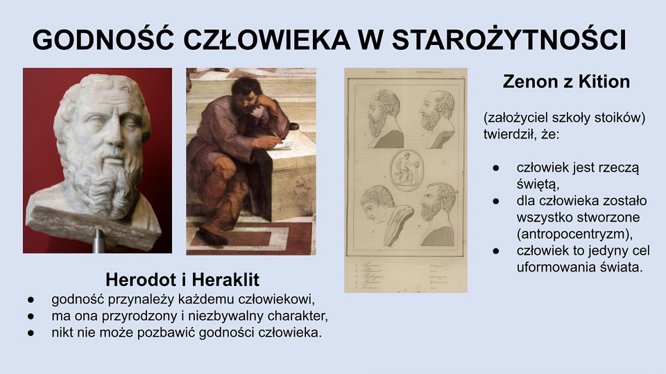 U góry slajdu napis: Godność człowieka w starożytności. Po lewej zdjęcie popiersia mężczyzny w starszym wieku, z brodą oraz obraz przedstawiający mężczyznę w średnim wieku siedzącego na pierwszym stopniu schodów. Nosi brodę, ubrany jest w brązową szatę i wysokie brązowe buty. W prawej ręce trzyma cienki biały przedmiot służący do pisania, lewą ręką podpiera się o kamienny blok stojący na podłodze. Na nim leżą: częściowo zapisana kartka oraz kałamarz. Niżej znajduje się tekst: Herodot i Heraklit; godność przynależy każdemu człowiekowi; ma ona przyrodzony i niezbywalny charakter; nikt nie może pozbawić godności człowieka. Po prawej stronie slajdu znajduje się zdjęcie poszarzałej kartki na której jest pięć rysunków. Cztery z nich (z numerami 1, 2, 4 i 5) przedstawiają rzeźby popiersi mężczyzn (trzech z nich ma brody), a jeden przedstawia półnagiego mężczyznę z brodą siedzącego na postumencie i podpierającego się o niską kolumnę. Pod rysunkami znajdują się napisy: 1. Sokrates, 2. Plato, 3. Pythagoras, 4. Aristoteles, 5. Zeno. Po prawej stronie rysunków znajduje się tekst: Zenon z Kition (założyciel szkoły stoików) twierdził, że: człowiek jest rzeczą świętą; dla człowieka zostało wszystko stworzone (antropocentryzm); człowiek to jedyny cel uformowania świata.