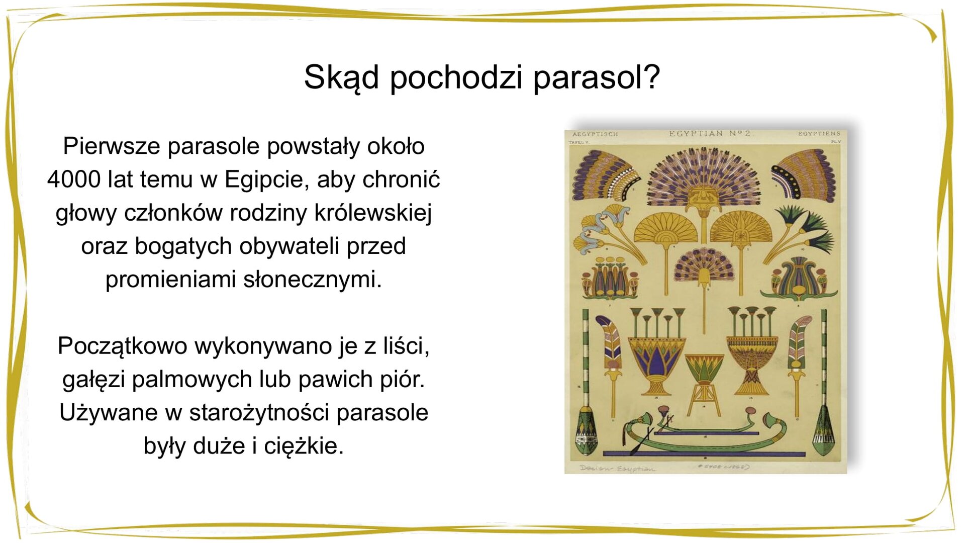 Kliknij, aby powiekszyć. W nagłówku widnieje napis: Skąd pochodzi parasol? Pod spodem po lewej stronie znajduje się tekst: Pierwsze parasole powstały około 4000 lat temu w Egipcie, aby chronić głowy członków rodziny królewskiej oraz bogatych obywateli przez promieniami słonecznymi. Początkowo wykonywano je z liści, gałęzi palmowych lub pawich piór. Używane w starożytności parasole były duże i ciężkie. Po prawej stronie znajduje się grafika. Na jasnożółtym tle zostało namalowanych 19 elementów, od dołu: okazała, bogato zdobiona zielona łódź z wiosłem o żółtych i czerwonych detalach, nad nią mniejsza i skromniejsza zielona łódź z wiosłem o czerwonych detalach. Nad łodzią znajdują się trzy kolorowe wazy – środkowa jest mniejsza. Skrajne wazy umieszczone są nieco wyżej. Po ich zewnętrznych bokach znajdują się złote pióra. Pióro po lewej stronie ma fioletowo‑różowo‑białe ozdoby, natomiast to po prawej – zielono‑różowo‑białe. Po zewnętrznej stronie każdego z piór widnieje potężne, bogato dekorowane zielono‑białe wiosło o żółtych detalach. Nad wazami znajdują się, umieszczone jeden nad drugim, dwa złote wachlarze ozdobione fioletowymi piórami. Po ich prawej i lewej stronie widnieje złota osłona od słońca. Od zewnętrznej strony namalowano dekoracje kwiatowe, a powyżej – w górnym prawym i lewym narożniku – złoto‑fioletowe pióropusze.