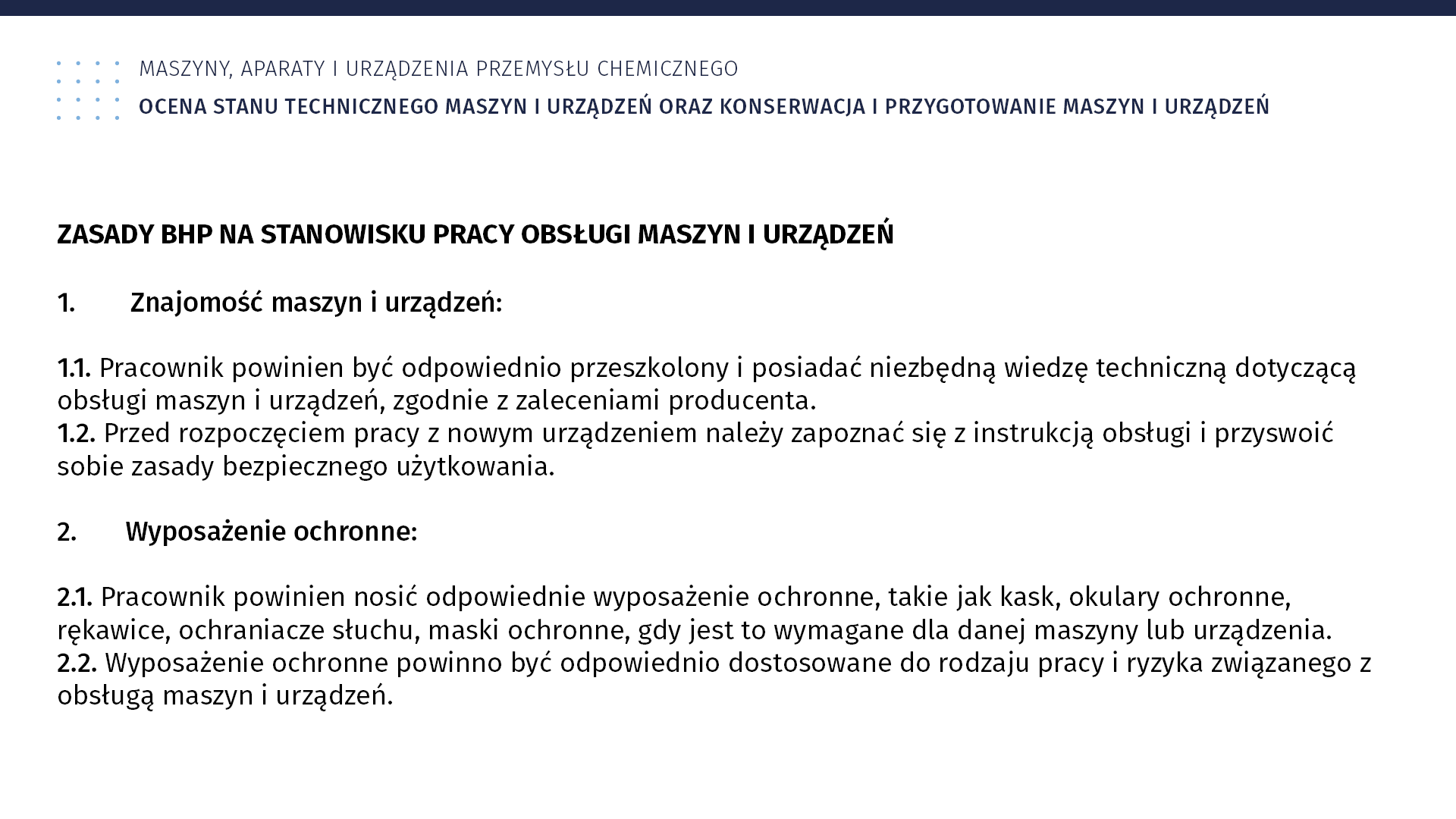 Plansza: Maszyny, aparaty i urządzenia przemysłu chemicznym. Ocena stanu technicznego maszyn i urządzeń oraz konserwacja i przygotowanie maszyn i urządzeń. Zasady BHP na stanowisku pracy obsługi maszyn i urządzeń 1. Znajomość maszyn i urządzeń: 1.1. Pracownik powinien być odpowiednio przeszkolony i posiadać niezbędną wiedzę techniczną dotyczącą obsługi maszyn i urządzeń, zgodnie z zaleceniami producenta. 1.2. Przed rozpoczęciem pracy z nowym urządzeniem należy zapoznać się z instrukcją obsługi i przyswoić sobie zasady bezpiecznego użytkowania. 2. Wyposażenie ochronne: 2.1. Pracownik powinien nosić odpowiednie wyposażenie ochronne, takie jak kask, okulary ochronne, rękawice, ochraniacze słuchu, maski ochronne, gdy jest to wymagane dla danej maszyny lub urządzenia. 2.2. Wyposażenie ochronne powinno być odpowiednio dostosowane do rodzaju pracy i ryzyka związanego z obsługą maszyn i urządzeń.