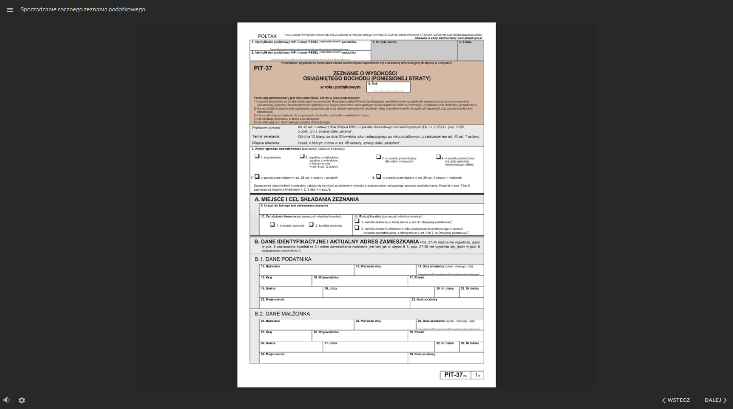 Grafika przedstawia przykładowy widok na pierwszą stronę dokumentu - PIT trzydzieści siedem. Formularz podzielony jest na wiele pól i komórek do wypełnienia. Każda komórka jest opisana. W lewym, górnym rogu znajduje się ikona trzech linii, służąca do otwarcia menu dokumentacji. Obok jest tytuł dokumentacji: “Sporządzanie rocznego zeznania podatkowego”. W dolnej części, po lewej stronie znajduje się ikona głośnika, służąca do regulowania głośności ścieżki audio. Obok jest ikona koła zębatego, służąca do powiększania, uruchomienia dostępnego tekstu oraz skrótów klawiaturowych. W prawym, dolnym rogu znajdują się dwa przyciski: “wstecz” i “dalej” oznaczone dodatkowo strzałkami. Przyciski te służą do nawigacji po dokumentacji.