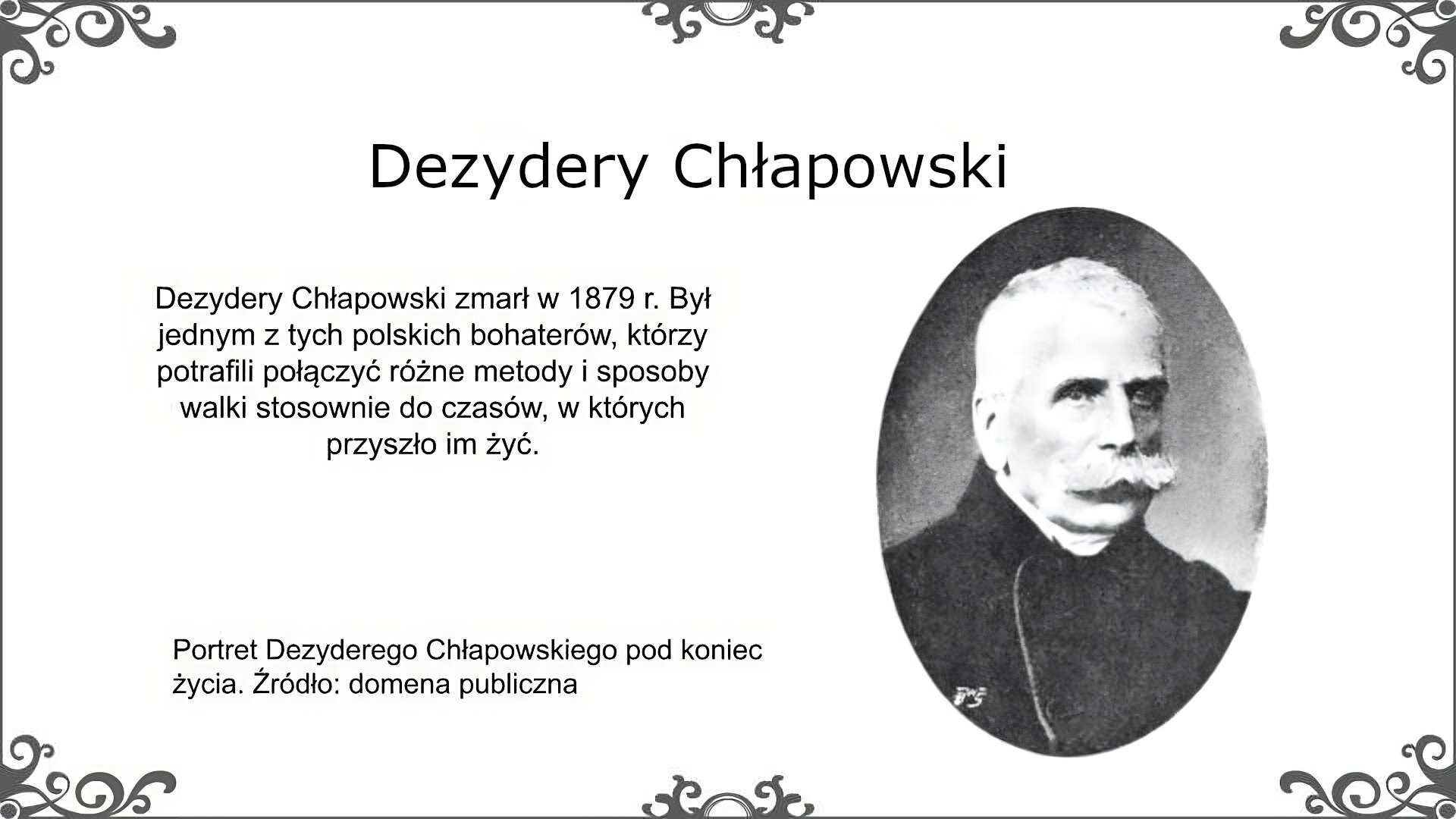 Po prawej stronie slajdu jest fotografia Dezyderego Chłapowskiego w podeszłym wieku. Uwagę zwracają sumiaste podkręcone wąsy oraz posiwiałe włosy. Mężczyzna ubrany jest w ciemną szatę, spod której wystaje biały szal okręcony wokół szyi. Podpis pod fotografią: Portret Dezyderego Chłapowskiego pod koniec życia. Źródło: domena publiczna. Tekst obok fotografii: Dezydery Chłapowski zmarł w 1879 r. był jednym z tych polskich bohaterów, którzy potrafili połączyć różne metody i sposoby walki stosownie do czasów, w których przyszło im żyć. Tytuł slajdu: Dezydery Chłapowski.