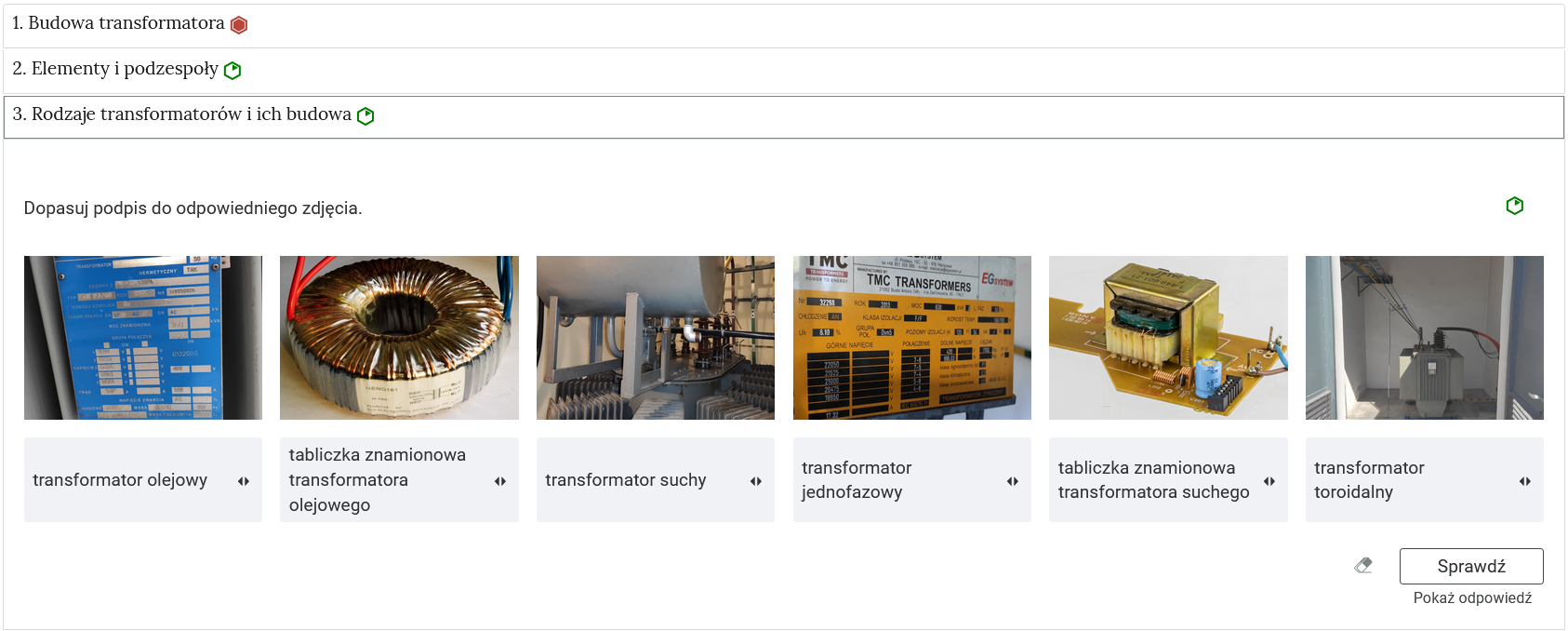Przykładowy widok zadania. Na zdjęciu widoczne są niewielkie prostokąty tworzące zakładki, które zostały opatrzone nagłówkami. Po prawej stronie od tytułów mieszczą się oznaczenia w postaci okręgów: zielonych oraz żółtych. Jedna zakładka została rozwinięta, dzięki czemu widoczne jest ćwiczenie. Ćwiczenie składa się z polecenia oraz grafik, do których należy dopasować, widoczne niżej na belkach, podpisy. Na dole po prawej stronie znajduje się przycisk z napisem: Sprawdź. Obok widoczny jest rysunek gumki, a poniżej napis: Pokaż odpowiedź.