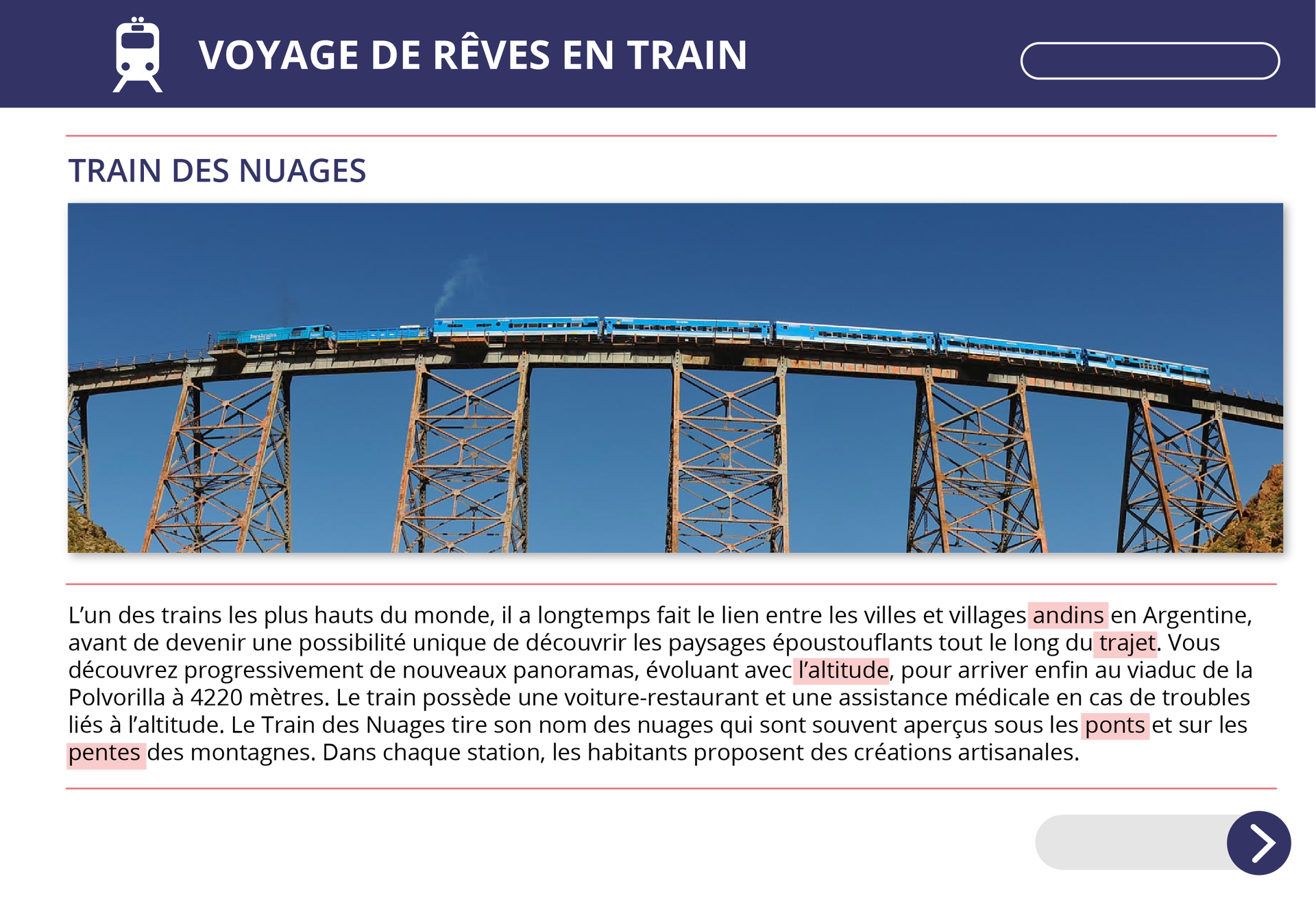 Ilustracja przedstawia drugą część artykułu o tytule Voyage de rêves en train. Train des nuages. Na zdjęciu dołączonym do tekstu widoczny jest pociąg o pięciu wagonach, przejeżdżający przez wysoki most znajdujący się na ażurowych, stalowych przęsłach. Poniżej zdjęcia widoczny jest tekst: L’un des trains les plus hauts du monde, il a longtemps fait le lien entre les villes et villages andins en Argentine, avant de devenir une possibilité unique de découvrir les paysages époustouflants tout le long du trajet. Vous découvrez progressivement de nouveaux panoramas, évoluant avec l’altitude, pour arriver enfin au viaduc de la Polvorilla à 4220 mètres. Le train possède une voiture‑restaurant et une assistance médicale en cas de troubles liés à l’altitude. Le Train des Nuages tire son nom des nuages qui sont souvent aperçus sous les ponts et sur les pentes des montagnes. Dans chaque station, les habitants proposent des créations artisanales.  