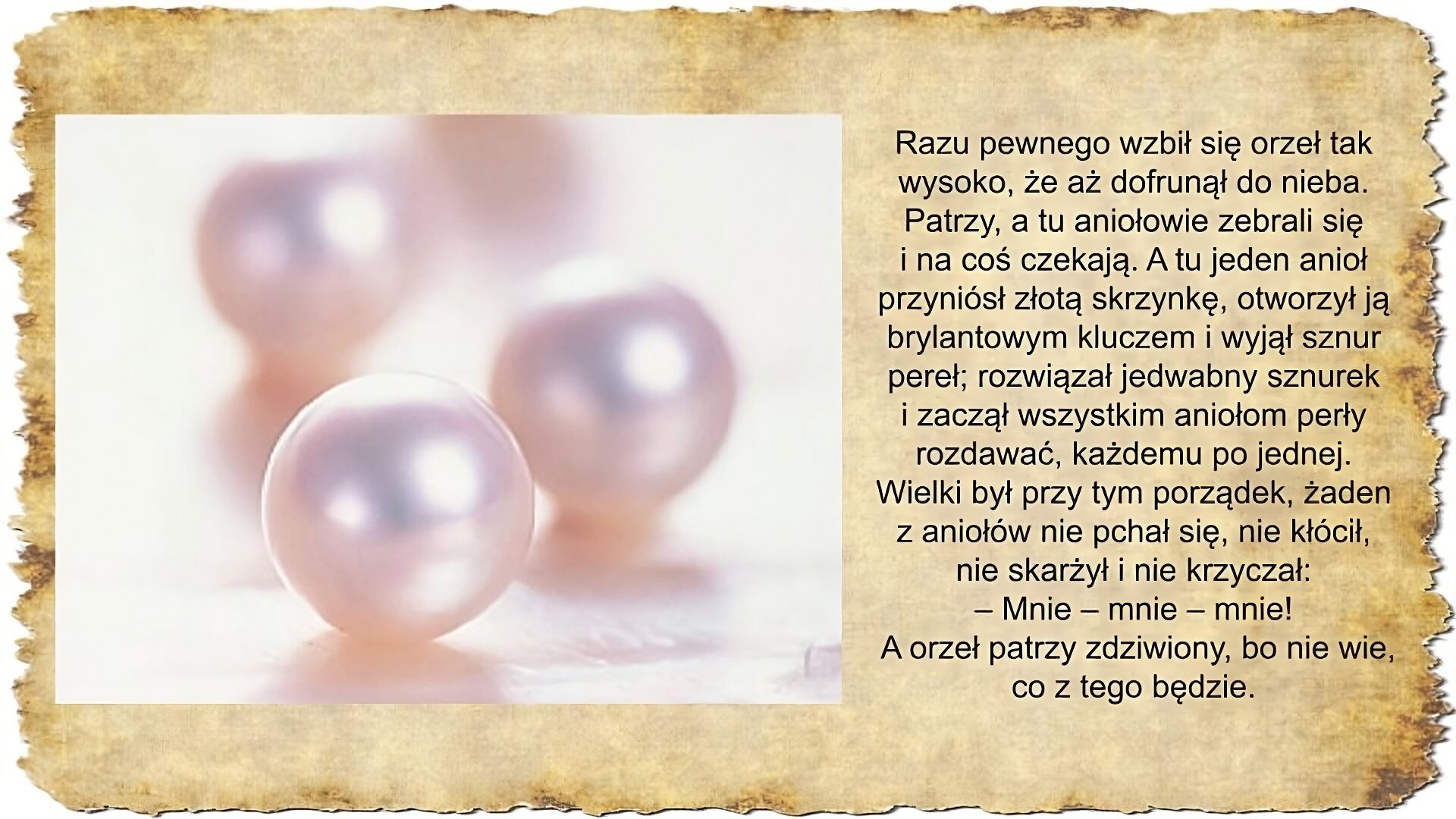 Po prawej stronie slajdu zamieszczony jest tekst: Razu pewnego wzbił się orzeł tak wysoko, że aż dofrunął do nieba. Patrzy, a tu aniołowie zebrali się i na coś czekają. A tu jeden anioł przyniósł złotą skrzynkę, otworzył ją brylantowym kluczem i wyjął sznur pereł; rozwiązał jedwabny sznurek i zaczął wszystkim aniołom perły rozdawać, każdemu po jednej. Wielki był przy tym porządek, żaden z aniołów nie pchał się, nie kłócił, nie skarżył i nie krzyczał: – Mnie – mnie – mnie! A orzeł patrzy zdziwiony, bo nie wie, co z tego będzie. Po lewej stronie slajdu zamieszczona jest fotografia przedstawiająca w przybliżeniu trzy bladoróżowe perły na białym tle.