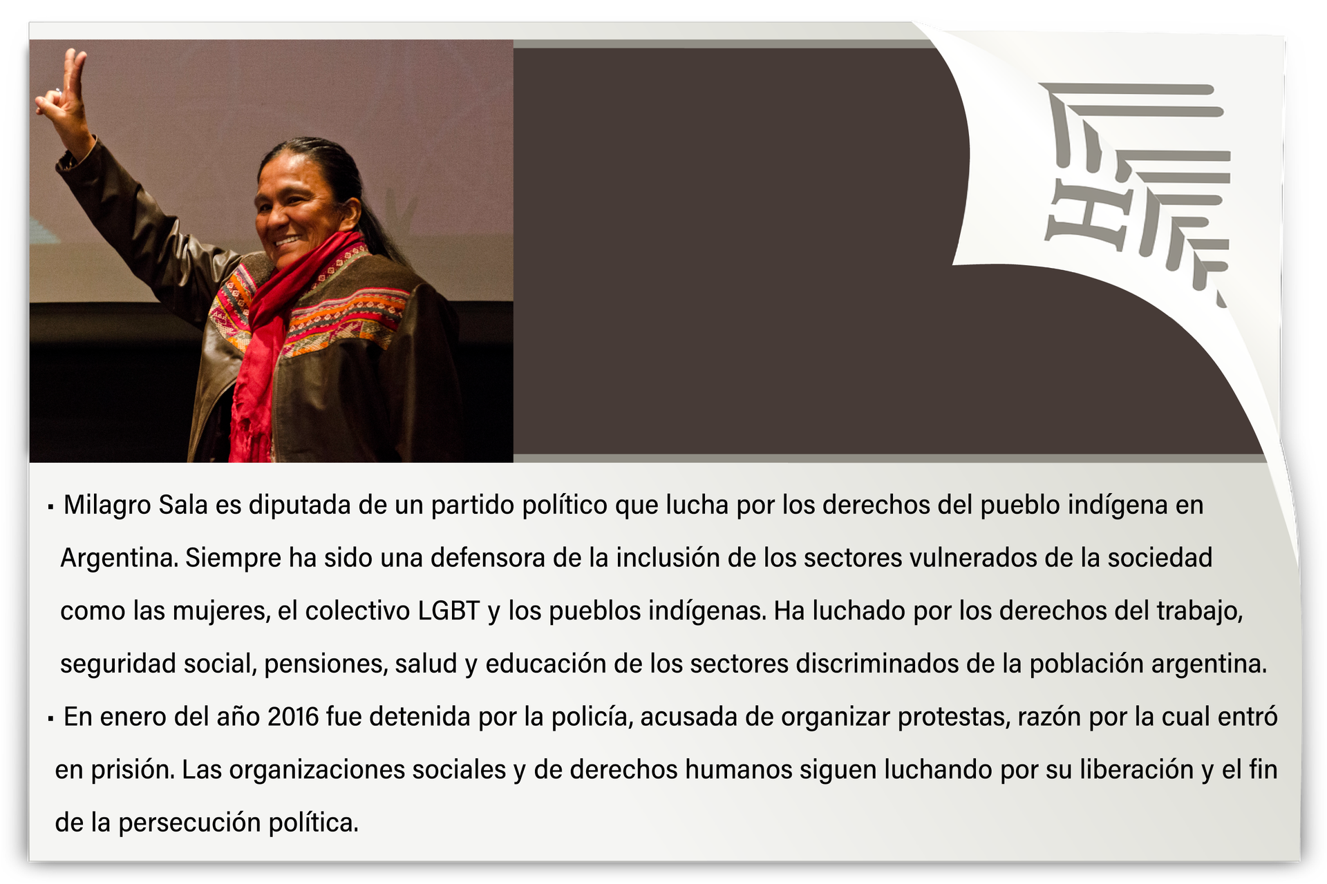 Grafika przedstawia zdjęcie kobiety w średnim wieku, pokazującej znak pokoju. Pod spodem podpis: Milagro Sala es diputada de un partido político que lucha por los derechos del pueblo indígena en Argentina. Siempre ha sido una defensora de la inclusión de los sectores vulnerados de la sociedad como las mujeres, el colectivo LGBT y los pueblos indígenas. Ha luchado por los derechos del trabajo, seguridad social, pensiones, salud y educación de los sectores discriminados de la población argentina. En enero del año 2016 fue detenida por la policía, acusada de organizar protestas, razón por la cual entró en prisión. Las organizaciones sociales y de derechos humanos siguen luchando por su liberación y el fin de la persecución política.