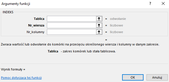 Ilustracja przedstawia okno arkusza kalkulacyjnego  Microsoft Excel  zatytułowane: Argumenty funkcji. Poniżej znajduje się pole INDEKS z zawartością – Tablica:, Nr wiersza:, Nr kolumny:  oraz =. Niżej znajduje się tekst: Zwraca wartość odwołanie do komórki na przecięciu określonego wiersza i kolumny w danym zakresie. Tablica – zakres komórek lub stała tablicowa. Wynik formuły =, Pomoc dotycząca tej funkcji oraz dwa prostokątne przyciski: OK i Anuluj.