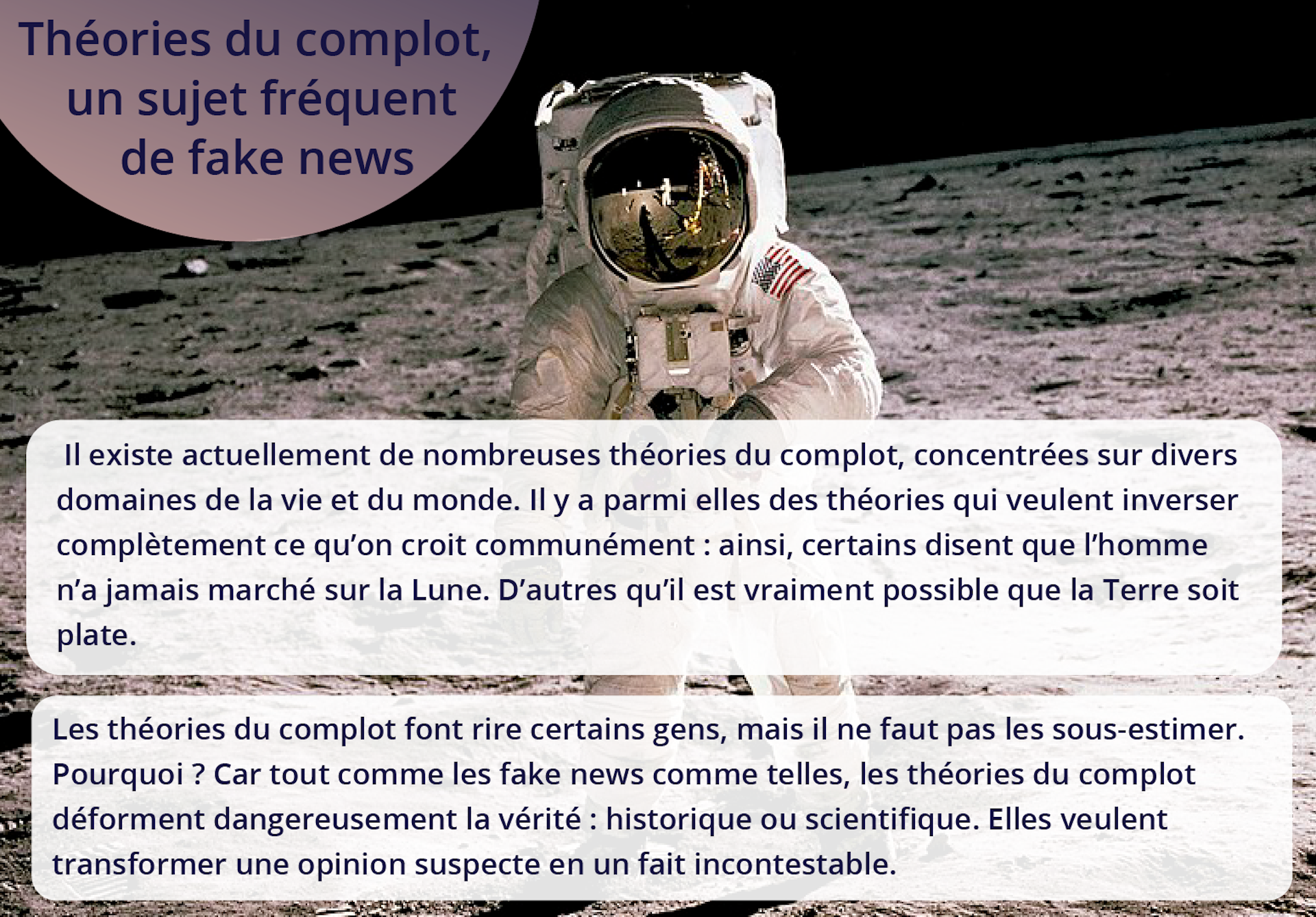 Ilustracja przedstawia astronautę na księżycu. Tekst: Théories du complot, un sujet fréquent de fake news. Il existe actuellement de nombreuses théories du complot, concentrées sur divers domaines de la vie et du monde. Il y a parmi elles des théories qui veulent inverser complètement ce qu'on croit communément : ainsi, certains disent que l'homme n'a jamais marché sur la Lune. D'autres qu'il est vraiment possible que la Terre soit plate. Les théories du complot font rire certains gens, mais il ne faut pas les sous‑estimer. Pourquoi ? Car tout comme les fake news comme telles, les théories du complot déforment dangereusement la vérité : historique ou scientifique. Elles veulent transformer une opinion suspecte en un fait incontestable.