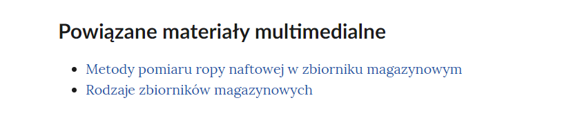Na grafice przedstawiono przykładowy widok powiązanych materiałów multimedialnych. Pod nagłówkiem: "Powiązane materiały multimedialne" znajduje się lista nienumerowana. Każdy punkt listy zawiera tytuł multimedium pod którym znajduje się link do niego. Punkt pierwszy: Metody pomiaru ropy naftowej w zbiorniku magazynowym. Punkt drugi: Rodzaje zbiorników magazynowych.