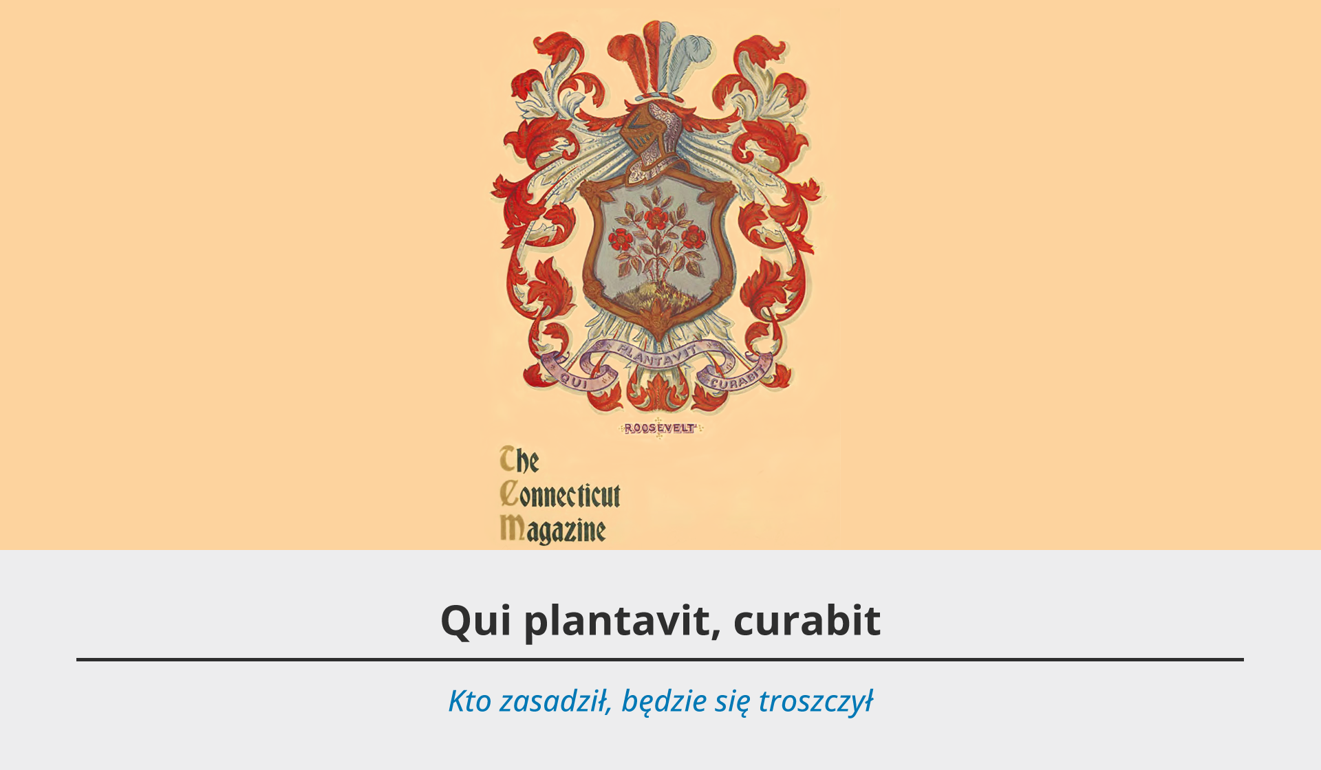 Ilustracja przedstawia herb rodziny Roosveltów. Składa się on z biało czerwonych ornamentów, które zdobią tarczę – na szarym tle rosną trzy czerwone róże. Pod herbem dewiza w języku łacińskim: „Qui plantavit, curabit”. Pod godłem tekst – Roosvelt. i źródło: The Connecticut Magazine. Pod ilustracją szare tło, a na nim dwa teksty – jeden czarny w języku łacińskim oraz niebieski w języku polskim. Tekst po łacinie brzmi: Qui plantavit, curabit. Pod spodem tłumaczenie w języku polskim: Kto zasadził, będzie się troszczył.