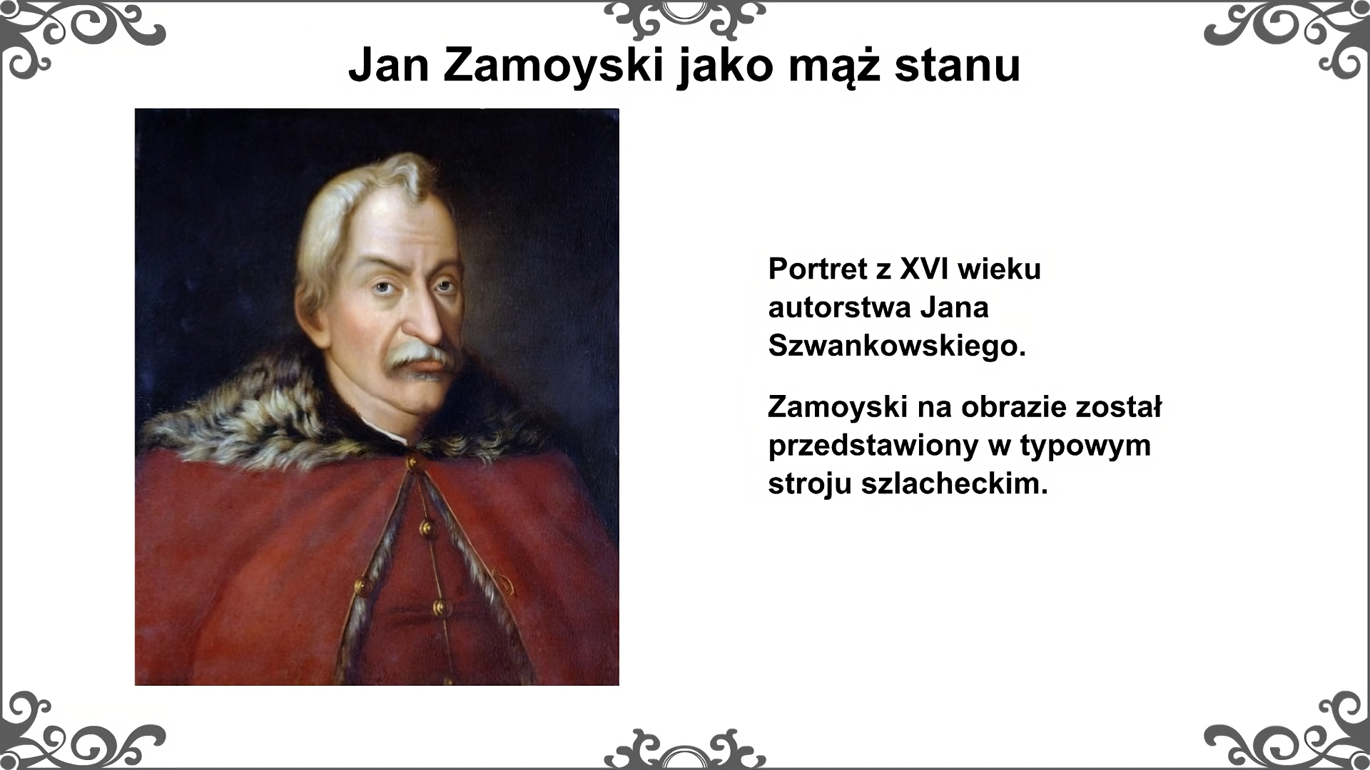 Plansza pod tytułem: „Jan Zamoyski jako mąż stanu” przedstawia portret Jana Zamoyskiego autorstwa Jana Szwankowskiego z XVI wieku. Jan Zamoyski jest przedstawiony w stroju szlacheckim. Na żupan narzucona jest delia z futrzanym kołnierzem, spięta pod szyją. Mężczyzna ma wąsy i zakola na głowie. Jest mężczyzną w średnim wieku. Na prawo od portretu jest napis: Portret z XVI wieku autorstwa Jana Szwankowskiego. Jan Zamoyski na tym obrazie został przedstawiony jak typowy szlachcic. Opisz najbardziej charakterystyczne cechy jego wyglądu. Planszę  zdobi ornament w narożnikach karty i pośrodku jej dłuższych boków. Tekst po prawej stronie slajdu: "Portret z XVI wieku autorstwa Jana Szwankowskiego. Zamoyski na obrazie został przedstawiony w typowym stroju szlacheckim. 