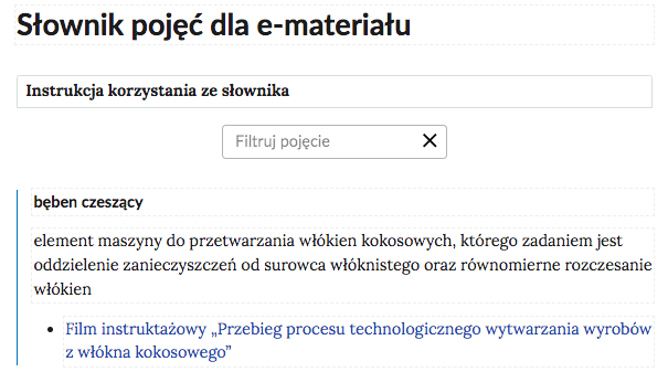 Grafika przedstawia górną cześć słownika. W górnej części nagłówek: Słownik pojęć dla e‑materiału. Poniżej ramka z tekstem: Instrukcja korzystania ze słownika. Następnie ramka z tekstem: filtruj pojęcie i z krzyżykiem. Poniżej definicja wraz z pojęciem i hiperłączem. Bęben czeszący - element maszyny do przetwarzania włókien kokosowych, którego zadaniem jest oddzielenie zanieczyszczeń od surowca włóknistego oraz równomierne rozczesanie włókien. Hiperłącze: Film instruktażowy „Przebieg procesu technologicznego wytwarzania wyrobów z włókna kokosowego”.