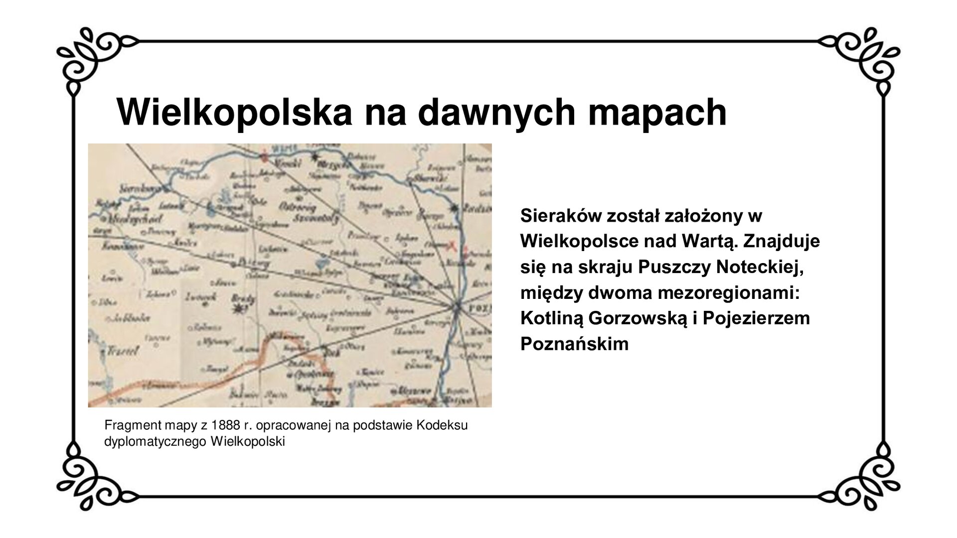 Biała plansza z ozdobną ramką. Tytuł slajdu: Wielkopolska na dawnych mapach. Po lewej stronie ilustracja  przedstawiająca fragment mapy historycznej o niewyraźnej treści. Stolica regionu – Poznań – na mapie została zaznaczona bliżej prawej krawędzi ilustracji. Sieraków znajduje się w lewym, górnym narożniku ilustracji. W sąsiedztwie miasta przepływa rzeka Warta, na mapie zaznaczono jej bieg w lewym górnym narożniku oraz na całej długości prawej krawędzi ilustracji. Pod mapą podpis: Fragment mapy z 1888 r. opracowanej na podstawie Kodeksu dyplomatycznego Wielkopolski. Po prawej stronie slajdu napis: Sieraków został założony w Wielkopolsce nad Wartą. Znajduje się  na skraju Puszczy Noteckiej, między dwoma mezoregionami: Kotliną Gorzowską i Pojezierzem Poznańskim.