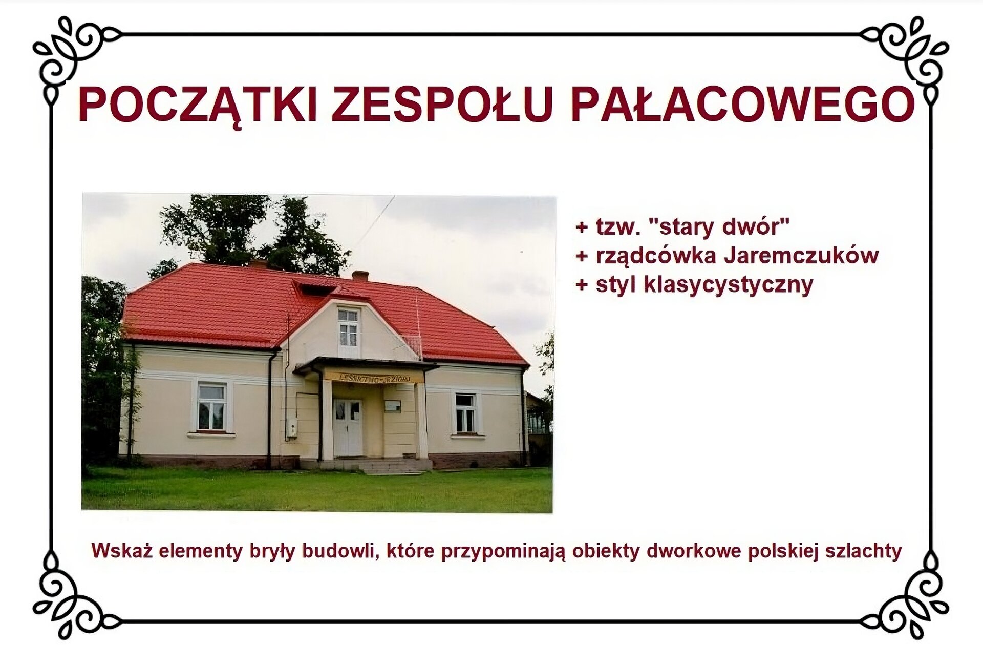 Biały slajd. Na górze nagłówek: „Początki zespołu pałacowego”. Poniżej, z lewej strony planszy,  zdjęcie przedstawiające parterowy obiekt nakrytego dachówką. W centrum budynek ma portyk z tarasem balkonowym na wysokości facjatki dachowej. Pod dwoma kolumnami portyku znajdują się schodki prowadzące do drzwi wejściowych. Przed budynkiem trawnik. Po prawej stronie slajdu tekst: „Tzw. «stary dwór», rządcówka Jaremczuków, styl klasycystyczny”. U dołu slajdu tekst: „Wskaż elementy bryły budowli, które przypominają obiekty dworkowe polskiej szlachty”. 