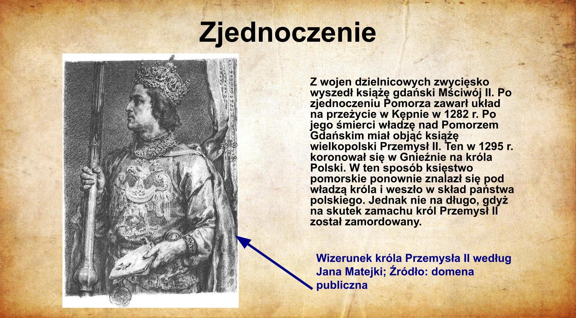 Na jasnobrązowym tle umieszczony został  tytuł. Slajd zatytułowany jest: Zjednoczenie. Napis został wykonany w kolorze czarnym. Po lewej stronie znajduje się  ilustracja przedstawiająca księcia Przemysła II. Książę przedstawiony został jako młody mężczyzna, ciemnowłosy z koroną na głowie. Ubrany jest w bogato zdobioną szatę z orłem na piersi. W prawym ręku trzyma włócznię, a w lewym dokument z przywieszoną pieczęcią. Ilustracja podpisana jest: Jan Matejko, Portret księcia Przemysła II. Napis wyjkonany jest w kolorze czerwonym. Po prawej stronie  znajduje się napis: Z wojen dzielnicowych zwycięsko wyszedł książę gdański Mściwój II. Po zjednoczeniu Pomorza zawarł układ na przeżycie w Kępnie w 1282 r. Po jego śmierci władzę nad Pomorzem Gdańskim miał objąć książę wielkopolski Przemysł II. Ten w 1295 r. koronował się w Gnieźnie na króla Polski. W ten sposób księstwo pomorskie ponownie znalazł się pod władzą króla i weszło w skład państwa polskiego. Jednak nie na długo, gdyż na skutek zamachu król Przemysł II został zamordowany. Napis wykonany jest w kolorze czarnym.