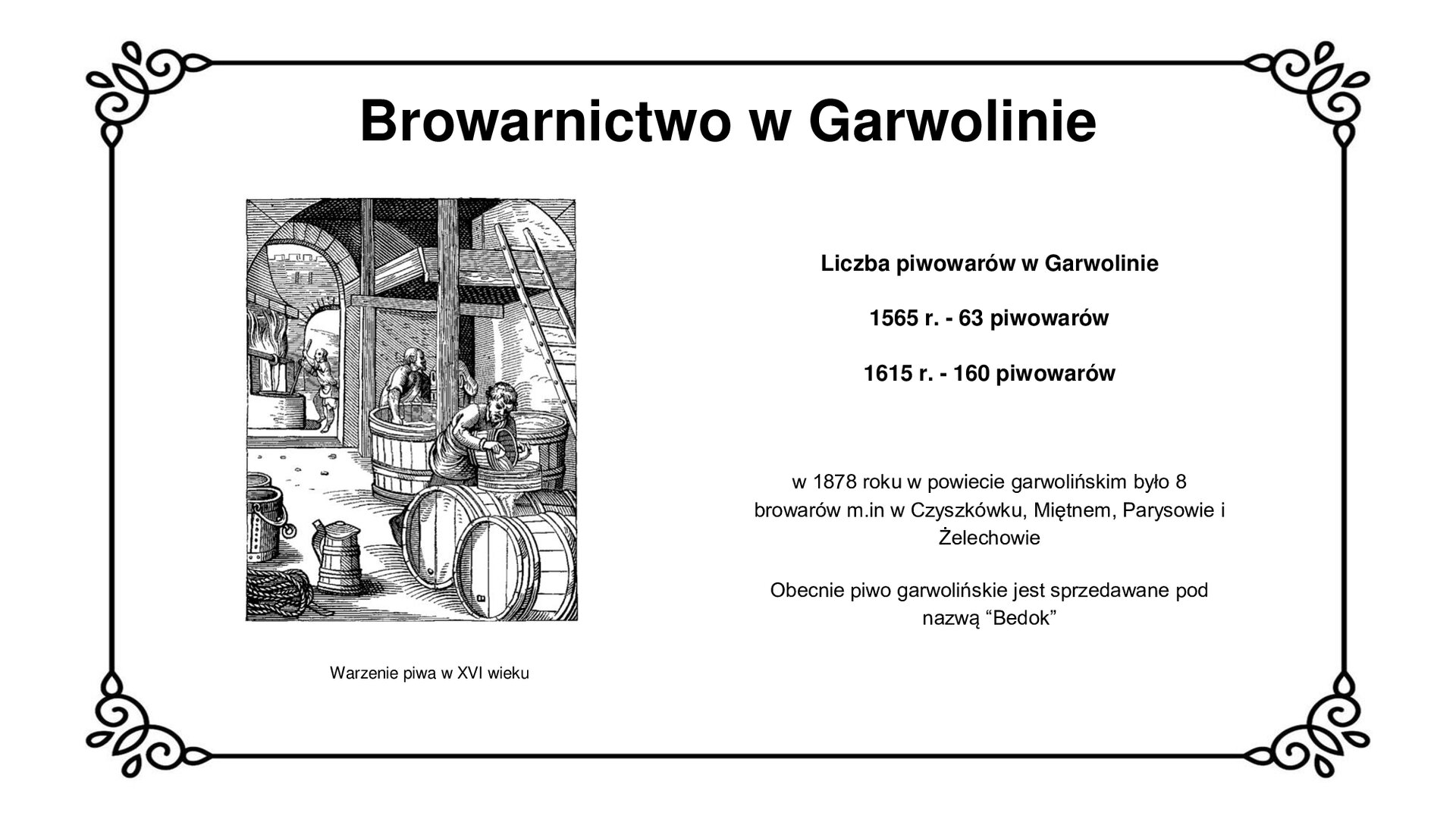 Biały slajd. U góry nagłówek: „Browarnictwo w Garwolinie”. Niżej, po lewej stronie, czarno‑biała rycina przedstawiająca proces warzenia piwa w browarze. Na pierwszym planie, z prawej strony, widoczny mężczyzna, który wlewa płyn do stojącej przy nim beczki. Jest otoczony beczkami. Za nim widoczne jest duże, drewniane naczynie wypełnione płynem. Przy nim stoi mężczyzna. Nad nim drewniany podest. W tle, z lewej strony ilustracji, widoczny jest duży piec, przy którym znajduje się drewniana, duża misa. Przy niej stoi mężczyzna, który długim kijem miesza w środku. Pod ryciną podpis: „Warzenie piwa w XVI wieku”. Obok ilustracji, z prawej strony slajdu, tekst: „Liczba piwowarów w Garwolinie: 1565 rok - 63 piwowarów, 1615 rok - 160 piwowarów. W 1878 roku w powiecie garwolińskim było 8 browarów, m.in. w Czyszkówku, Miętnem, Parysowie i Żelechowie. Obecnie piwo garwolińskie jest sprzedawane pod nazwą «Bedok»”.