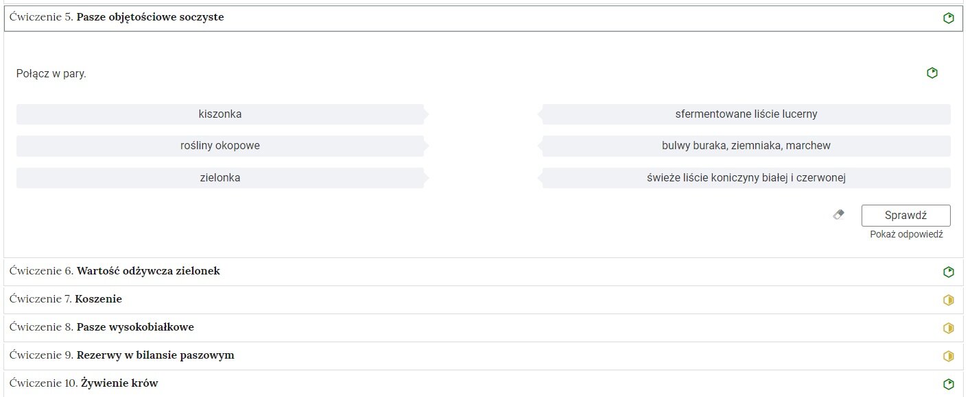 Ilustracja przedstawia wygląd ćwiczeń w momencie kliknięcia na ćwiczenie piąte. Pasze objętościowo soczyste. Po kliknięciu ćwiczenie się rozwija i widać jego treść. Zadanie polega na połączeniu w pary. Po lewej stronie znajdują się trzy wyrażenia: kiszonka; rośliny okopowe; zielonka. Po prawej stronie znajdują się kolejne trzy wyrażenia: sfermentowane liście lucerny; bulwy buraka, ziemniaka, marchew; świeże liście koniczyny białej i czerwonej. Na dole ćwiczenia znajduje się podłużna ikonka “Sprawdź“, a pod spodem napis: “Pokaż odpowiedź“.