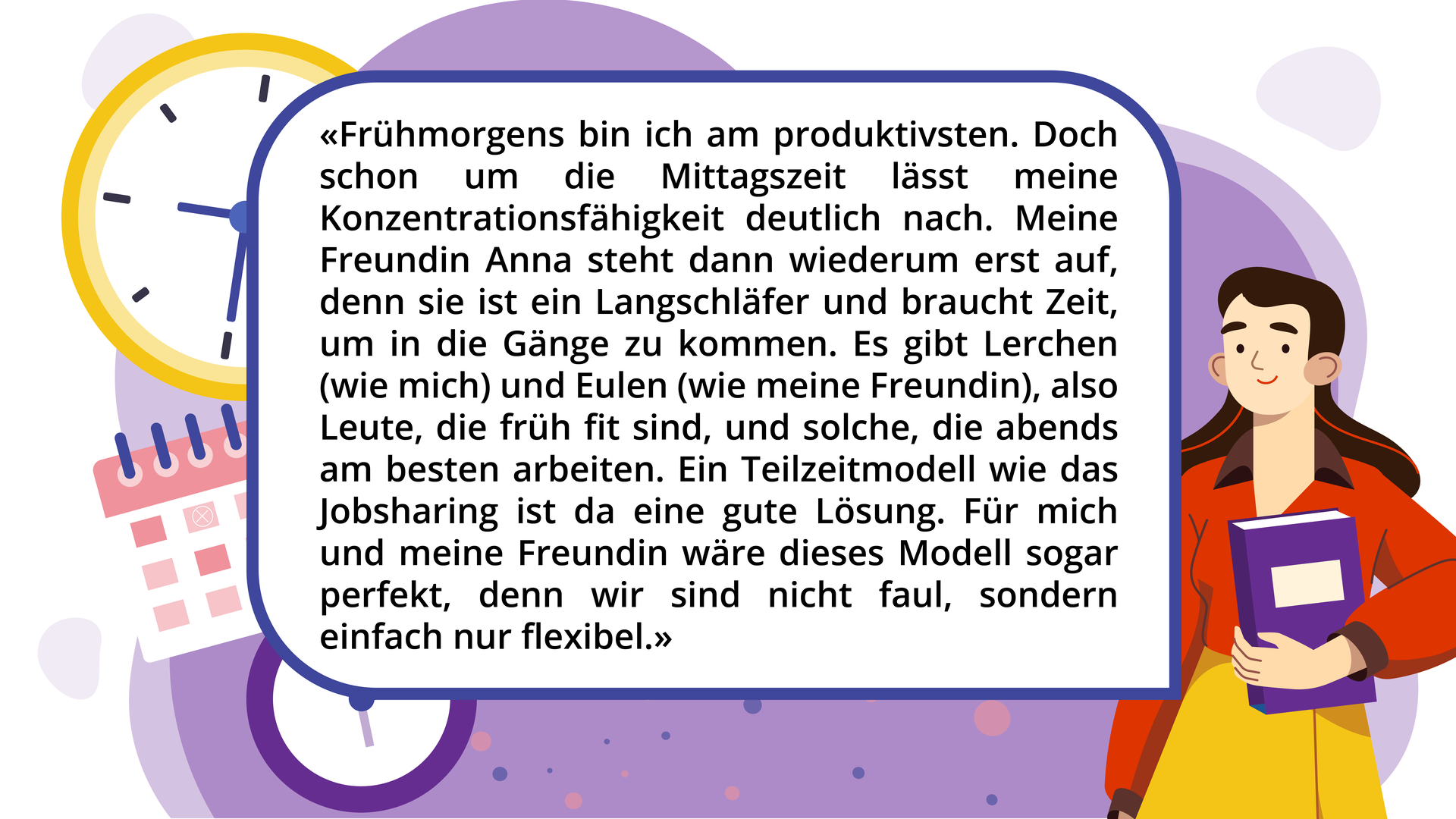 Ilustracja przedstawia kobietę oraz w tle zegar i kalendarz oraz tekst:  „Frühmorgens bin ich am produktivsten. Doch schon um die Mittagszeit lässt meine Konzentrationsfähigkeit deutlich nach. Meine Freundin Anna steht dann wiederum erst auf, denn sie ist ein Langschläfer und braucht Zeit, um in die Gänge zu kommen. Es gibt Lerchen (wie mich) und Eulen (wie meine Freundin), also Leute, die früh fit sind, und solche, die abends am besten arbeiten. Ein Teilzeitmodell wie das Jobsharing ist da eine gute Lösung. Für mich und meine Freundin wäre dieses Modell sogar perfekt, denn wir sind nicht faul, sondern einfach nur flexibel.”