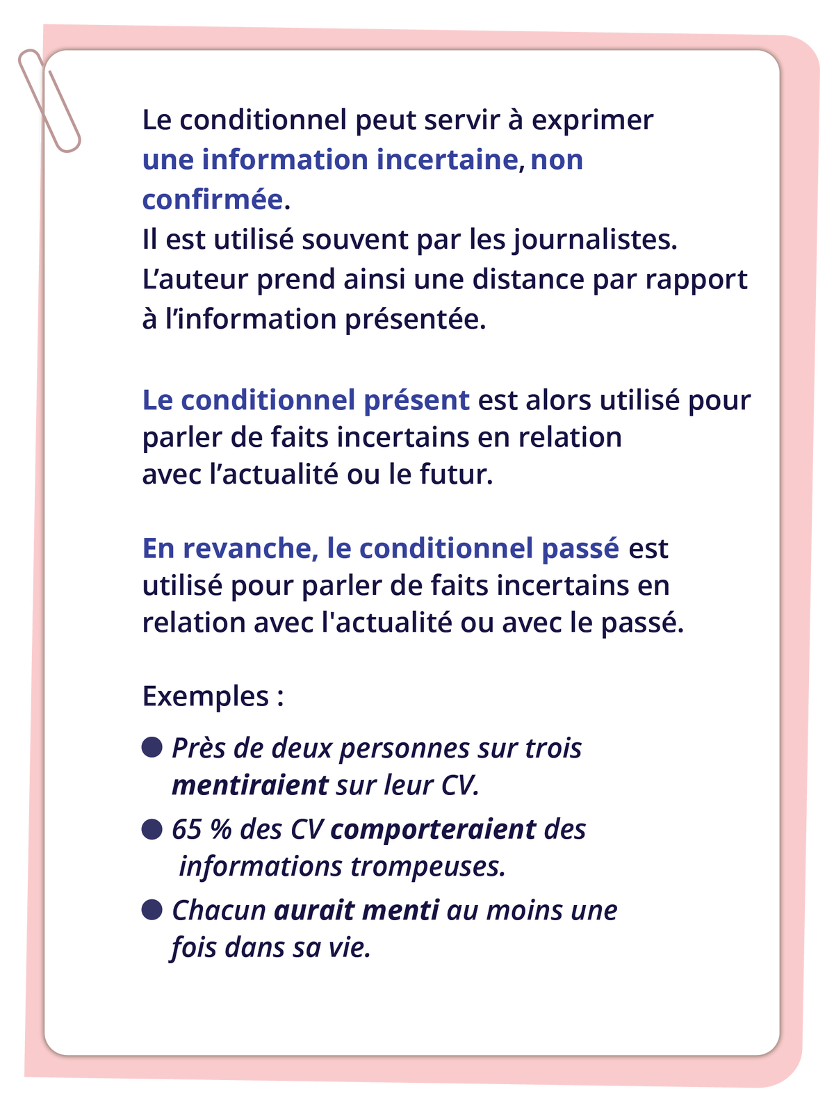 Ilustracja zawiera informacje tekstowe.Le conditionnel peut servir à exprimer une information incertaine, non confirmée. Il est utilisé souvent par les journalistes. L'auteur prend ainsi une distance par rapport à l'information présentée. Le conditionnel présent est alors utilisé parler de faits incertains en relation avec l'actualité ou le futur. En revanche, le conditionnel passé est utilisé pour parler de faits incertains en relation avec l'actualité ou avec le passé. Exemples: - Près de deux personnes sur trois mentiraient sur leur CV. - 65 % des CV comporteraient des informations trompeuses. - Chacun aurait menti au moins une fois dans sa vie.