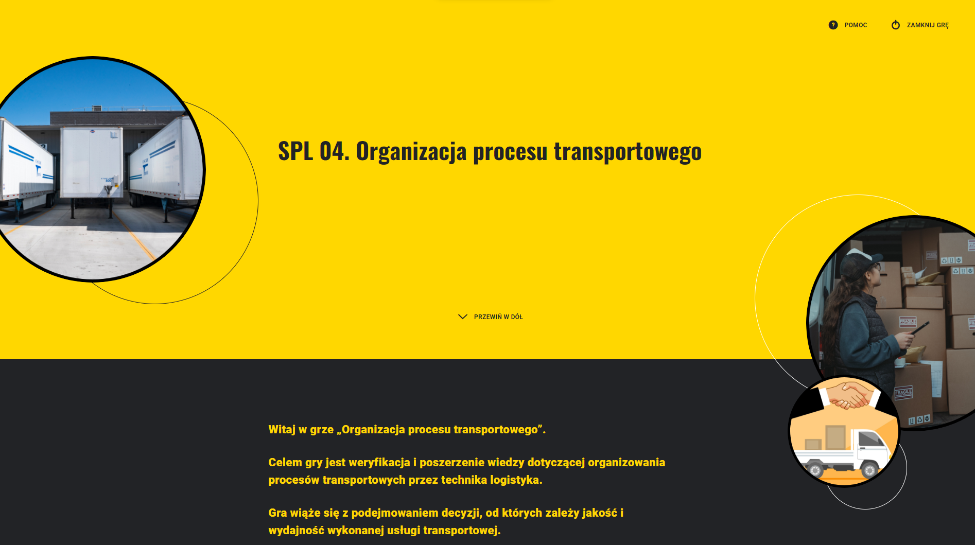 Ekran startowy gry edukacyjnej. Na żółtym tle znajduje się napis. SPL kropka zero cztery kropka. Przepływy i procesy logistyczne. Poniżej na czarnym tle jest fragment widocznej instrukcji. Z lewej strony w okrągłej ramce widoczne zdjęcie przedstawiające naczepy transportowe stojące na parkingu. Po prawej w okrągłych ramkach zdjęcie pracownicy magazynu stojącej przed stosem kartonowych pudeł oraz grafika na której widać pojazd transportowy przewożący pudła oraz uścisk dłoni nad pojazdem.