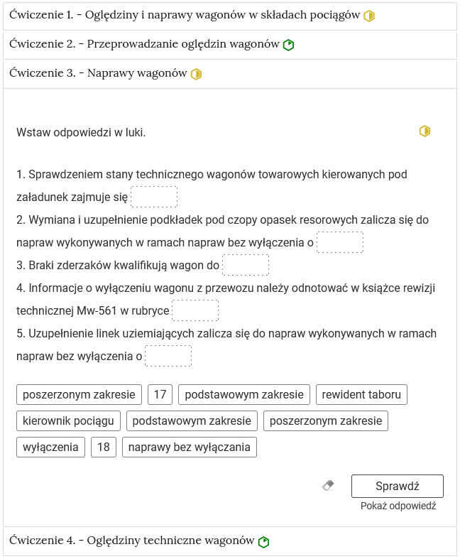Wygląd przykładowego zadania. Składa się ono z nagłówka na pasku zakładki: Ćwiczenie 3 myślnik Naprawy wagonów. Pod paskiem zakładki znajduje się ćwiczenie umieszczone w prostokątnym rozwijalnym polu. W tym przypadku jest to tekst z lukami do uzupełnienia. Widoczne jest polecenie, tekst z lukami. Poniżej znajdują się kafelki z proponowanymi pojęciami. Luki są dwie, propozycje cztery. Poniżej znajdują się kolejno: ikona gumki do ścierania, po kliknięciu której usuwane są wprowadzone odpowiedzi, przycisk Sprawdź oraz przycisk Pokaż odpowiedź.