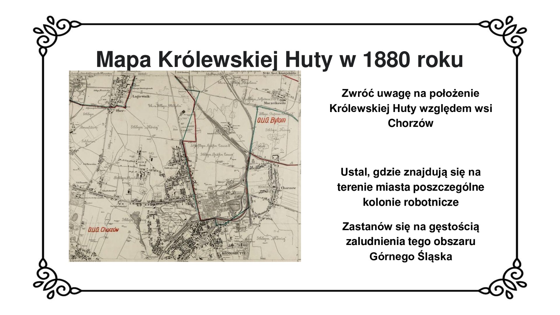 Kliknij, aby powiększyć Slajd zawiera napis tytułowy: Mapa Królewskiej Huty w 1880 roku. Poniżej mapa miasta z 1880 roku. W centrum zaznaczono liczne zabudowania, linie kolejowe, rozmieszczenie kolonii robotniczych tworzących miejscowość Królewską Hutę. Na południu zaznaczono hutę. Od huty w północno wschodnim kierunku biegnie droga przechodząca przez wieś Chorzów. Obok mapy znajduje się tekst: Zwróć uwagę na położenie Królewskiej Huty względem wsi Chorzów. Ustal, gdzie znajdują się na terenie miasta poszczególne kolonie robotnicze. Zastanów się nad gęstością zaludnienia tego obszaru Górnego Śląska.