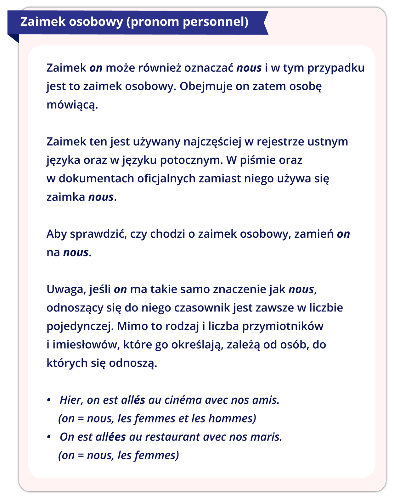 Ilustracja przedstawia dalszy ciąg reguły gramatycznej. Treść ilustracji: 2. Zaimek osobowy (pronom personnel).  Zaimek on może również oznaczać my i w tym przypadku jest to zaimek osobowy. Obejmuje on zatem osobę mówiącą.  Zaimek ten jest używany najczęściej w rejestrze ustnym języka oraz w języku potocznym. W piśmie oraz w dokumentach oficjalnych zamiast niego używa się zaimka nous.   Aby sprawdzić, czy chodzi o zaimek osobowy, zamień on na nous.   Uwaga, jeśli on ma takie samo znaczenie jak nous, odnoszący się do niego czasownik jest zawsze w liczbie pojedynczej. Mimo to rodzaj i liczba przymiotników i imiesłowów, które go określają, zależą od osób, do których się odnoszą.   Hier, on est allés au cinéma avec nos amis. (on = nous, les femmes et les hommes) On est allées au restaurant avec nos maris. (on = nous, les femmes)
