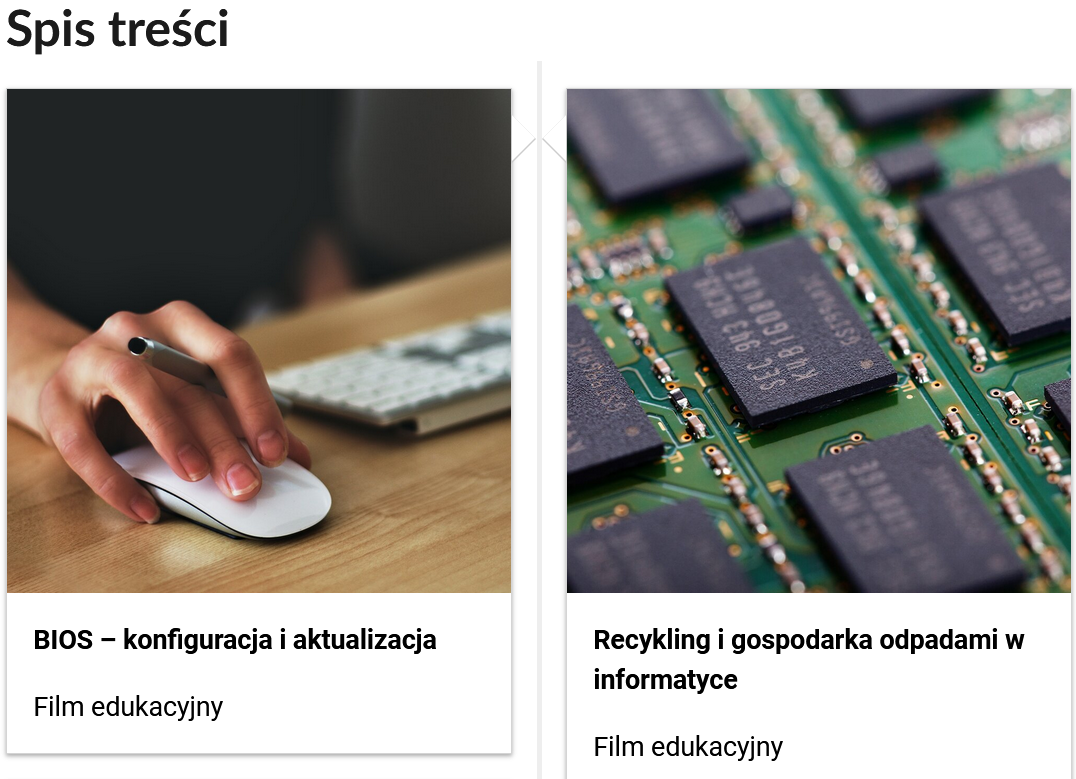 Ilustracja przedstawia przykładowy wygląd spisu treści. Widoczne są dwa prostokątne kafelki obok siebie. W górnej części znajduje się zdjęcie okładkowe przedstawiające dłoń na myszce do komputera, poniżej grafiki znajduje się tytuł BIOS - konfiguracja i aktualizacja, niżej: Film edukacyjny. Na drugiej grafice znajduje się układy elektryczne. Pod grafiką widoczny jest tytuł multimedium: Recykling i gospodarka odpadami w informatyce, poniżej: Film edukacyjny.