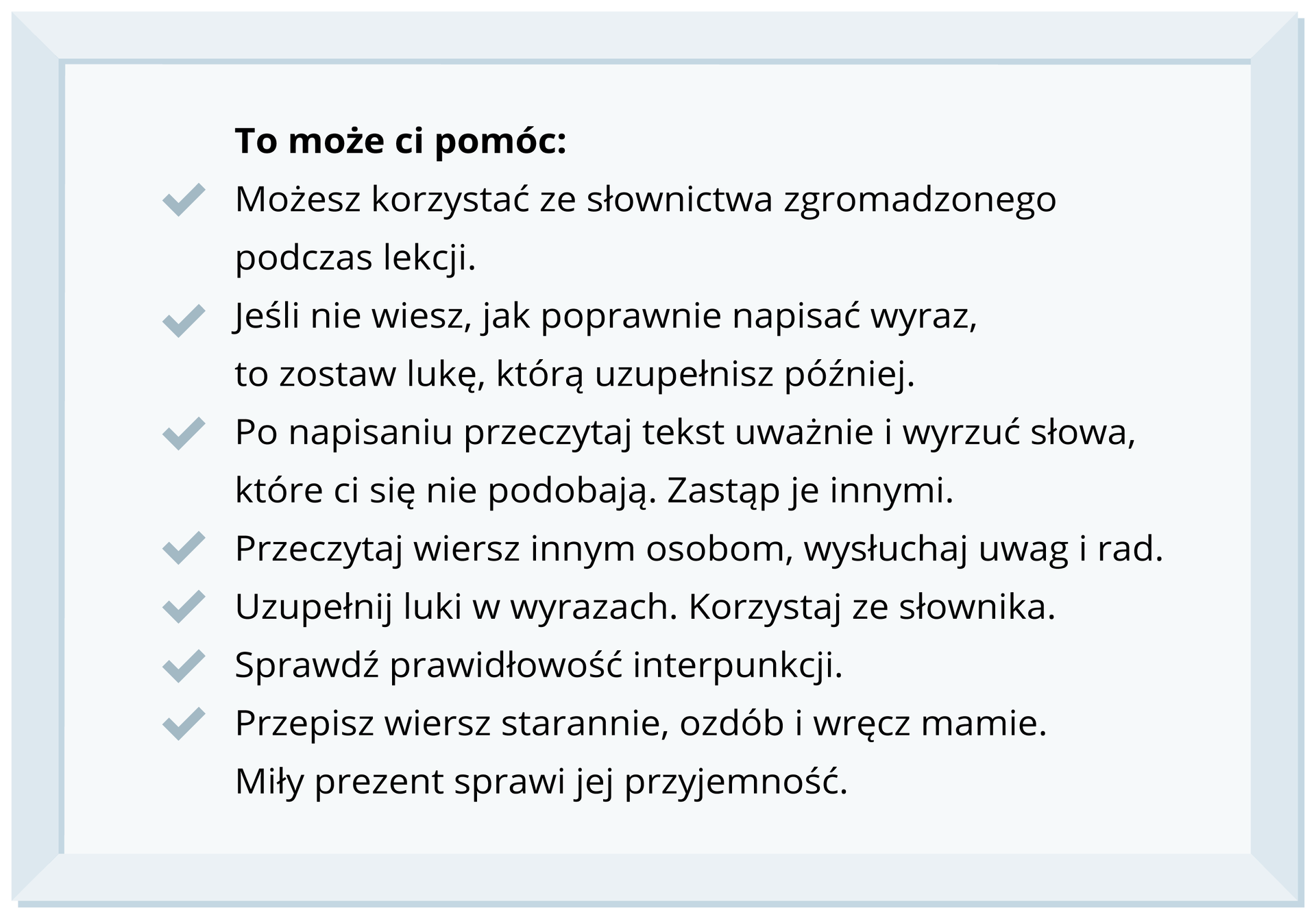 Na ilustracji znajduje się ramka z napisami: To może ci pomóc: – Możesz skorzystać ze słownictwa zgromadzonego podczas lekcji. – Jeśli nie wiesz, jak poprawnie napisać wyraz, to zostaw lukę, którą uzupełnisz później. – Po napisaniu przeczytaj tekst uważnie i wyrzuć słowa, które ci się nie podobają. Zastąp je innymi. – Przeczytaj wiersz innym osobom, wysłuchaj uwag i rad. –  Uzupełnij luki w wyrazach. Korzystaj ze słownika. – Sprawdź prawidłowość interpunkcji. – Przepisz wiersz starannie, ozdób i wręcz mamie. Miły prezent sprawi jej przyjemność.