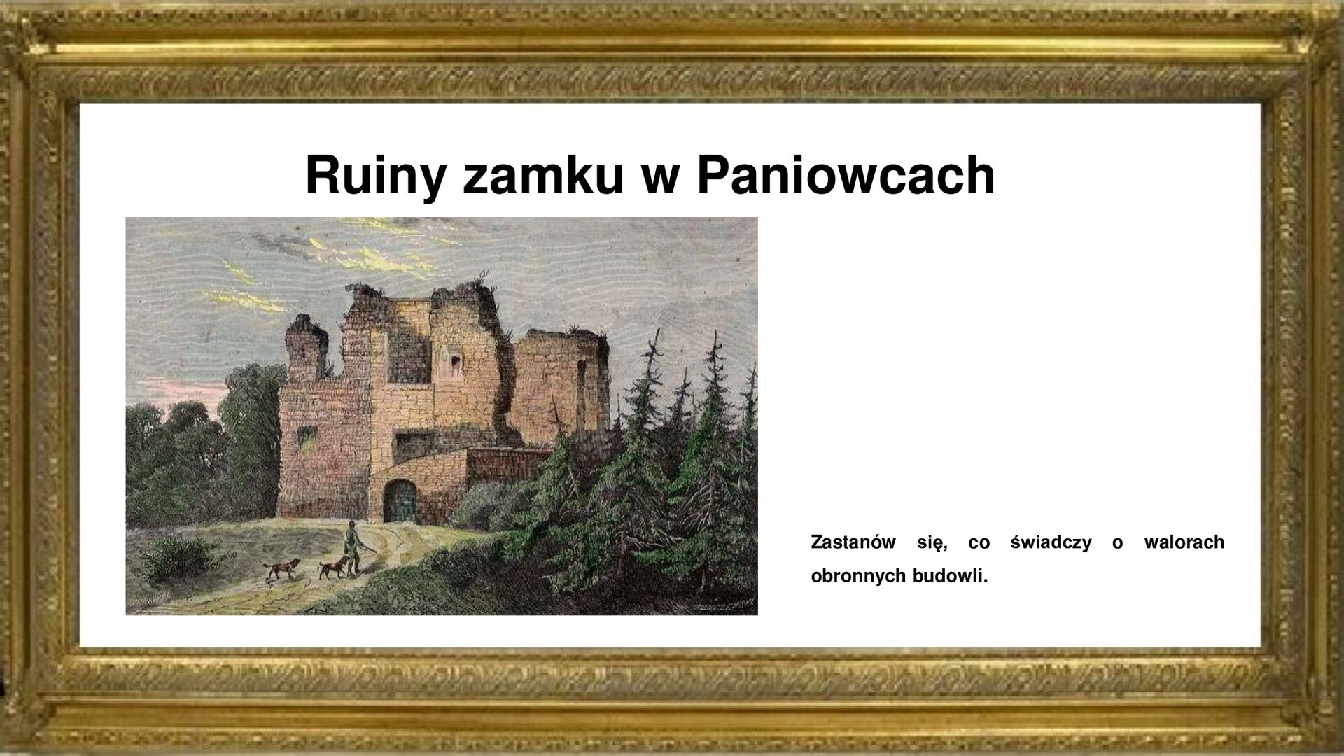 Slajd przedstawia napis tytułowy: Ruiny zamku w Paniowicach. Po lewej stronie jest rycina, która przedstawia ruiny zamku w Paniowcach na tle bujnej roślinności parkowej. Na pierwszym planie widoczna droga do ruin bramy wjazdowej, którą podąża myśliwy ze strzelbą w otoczeniu dwóch psów. Po lewej stronie ryciny widoczny zarys wieży kaplicy kalwińskiej, gdzie jest krypta grobowa rodu. W tyle znajdują się za dziedzińcem ruiny budynku mieszkalnego zamku. Rycinie towarzyszy napis informacyjny oraz zwrot w stronę ucznia: Zastanów się, co świadczy o walorach obronnych budowli. 