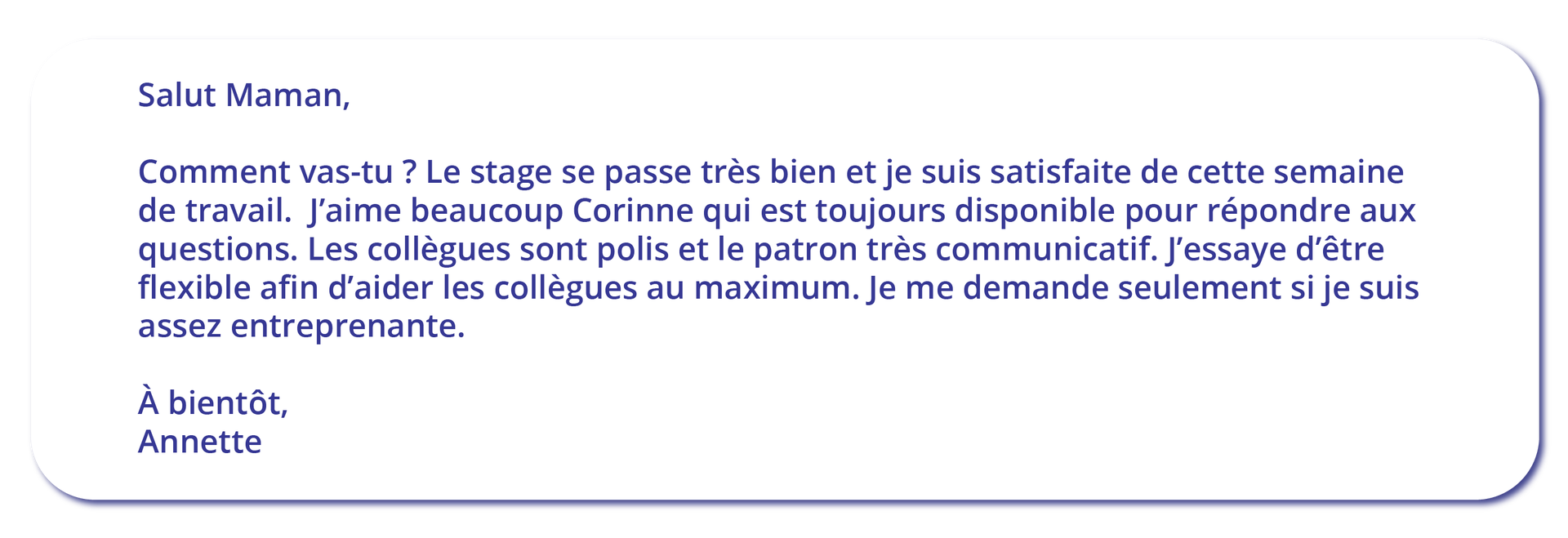 Grafika przedstawiona jest w formie listu. Salut Maman, Comment vas‑tu ? Le stage se passe très bien et je suis satisfaite de cette semaine de travail. J'aime beaucoup Corinne qui est toujours disponible pour répondre aux questions. Les collègues sont polis et le patron très communicatif. J'essaye d'être flexible afin d'aider les collègues au maximum. Je me demande seulement si je suis assez entreprenante. À bientôt, Annette