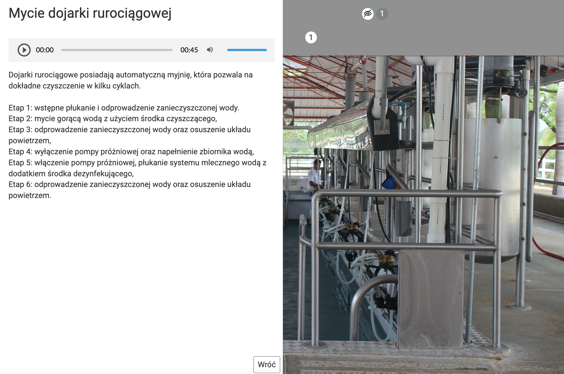 Grafika przedstawia fragment planszy z opisem. Podzielona jest na dwie części. Po lewej stronie na białym tle znajduje się napis: Mycie dojarki rurociągowej. Pod napisem na szarym pasku znajduje się ikona włączania odtwarzacza nagrania. Ikona składa się z trójkąta wpisanego w okrąg. Wierzchołek trójkąta skierowany jest w prawo. Oba kształty są ciemnoszare. Tło jest siwe. Następnie widoczny jest pasek z czasem nagrania – od lewej początek nagrania 00:00, następnie siwy pasek, a po prawej czas całego nagrania –45 sekund. Po prawej widnieje ikona zmiany głośności dźwięku w nagraniu. Składa się ona z ikony megafonu skierowanego w prawo, od którego odchodzą dwie półokrągłe linie symbolizujące fale dźwiękowe. Po prawej stronie megafonu znajduje się niebieski pasek, który umożliwia zmianę poziomu głośności. Pod paskiem nagrania znajduje się tekst opisujący sześć etapów czyszczenia dojarki rurociągowej. Po prawej stronie widoczne jest zdjęcie dojarki rurociągowej. To ciąg metalowych rur i pojemników stojących pod zadaszeniem. 