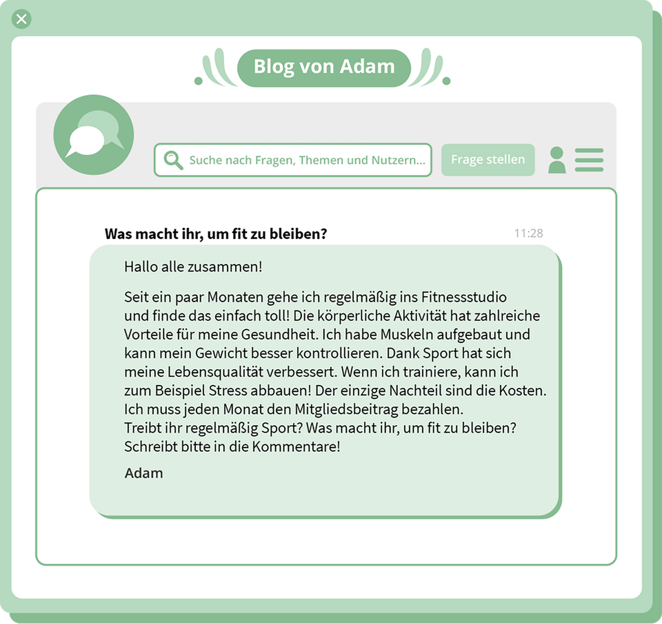 Ilustracja przedstawia przedstawia ekran internetowego bloga z tekstem odpowiedzi na pytanie:   Was macht ihr, um fit zu bleiben?, której udziela Adam:   Hallo alle zusammen! Seit ein paar Monaten gehe ich regelmäßig ins Fitnessstudio und finde das einfach toll! Die körperliche Aktivität hat zahlreiche Vorteile für meine Gesundheit. Ich habe Muskeln aufgebaut und kann mein Gewicht besser kontrollieren. Dank Sport hat sich meine Lebensqualität verbessert. Wenn ich trainiere, kann ich zum Beispiel Stress abbauen! Der einzige Nachteil sind die Kosten. Ich muss jeden Monat den Mitgliedsbeitrag bezahlen. Treibt ihr regelmäßig Sport? Was macht ihr, um fit zu bleiben? Schreibt bitte in die Kommentare! Adam 