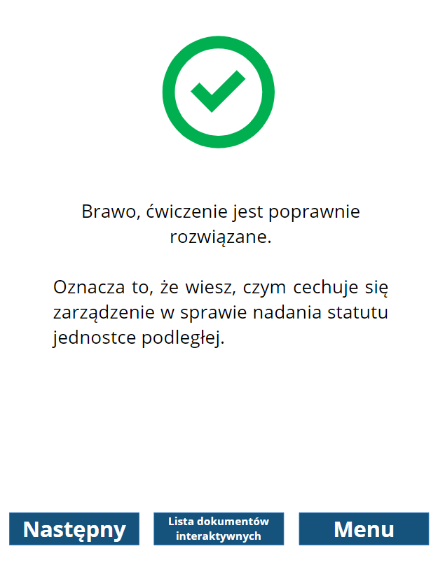 Grafika przedstawia widok na treść informacji zwrotnej o poprawnym wykonaniu ćwiczenia. W górnej części znajduje się zielony znak ptaszka w okręgu. Poniżej informacja: “Brawo, ćwiczenie jest poprawnie rozwiązane. Oznacza to, że wiesz, czym cechuje się zarządzenie w sprawie nadania statutu jednostce podległej”. Poniżej znajdują się trzy prostokątne przyciski. Pierwszy z lewej to “Następny”, który służy do przejścia do kolejnego dokumentu. Środkowy przycisk to “Lista dokumentów interaktywnych”. Służy do przejścia do spisu dokumentów do wypełnienia. Przycisk po prawej to “Menu”. Służy do przejścia do menu głównego dokumentacji. 