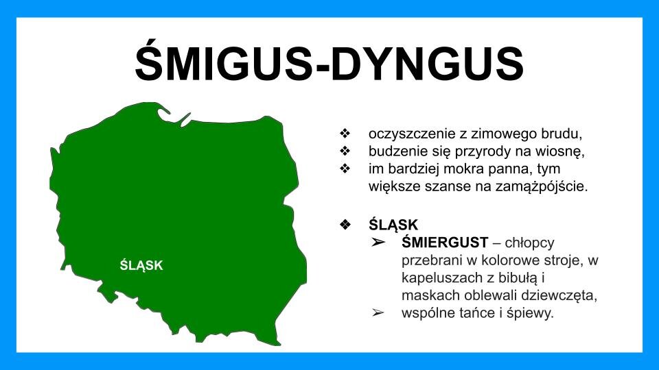 Slajd przedstawia czarne napisy oraz grafikę na białym tle z błękitną ramą na brzegach. Na górze znajduje się napis: "Śmigus‑dyngus". Poniżej, z lewej strony, znajduje się zielona mapa Polski, na której na dole, z lewej strony, znajduje się biały napis: Śląsk. Z prawej strony znajdują się napisy: oczyszczenie z zimowego brudu, budzenie się przyrody na wiosnę, im bardziej mokra panna, tym większe szanse na zamążpójście. Śląsk: śmiergust - chłopcy przebrani w kolorowe stroje, w kapeluszach z bibułą i maskach oblewali dziewczęta, wspólne tańce i śpiewy.