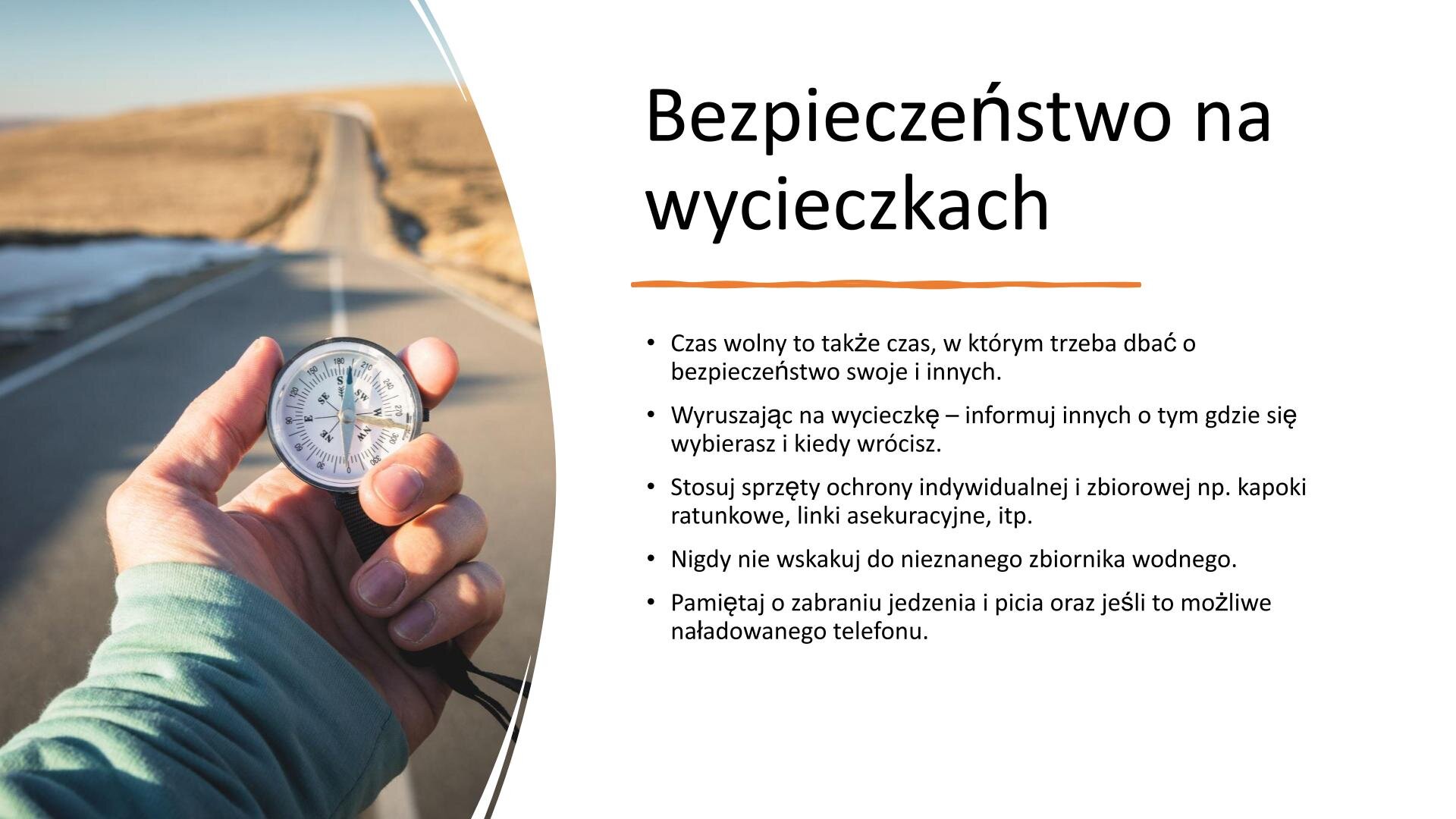 Slajd, na którym znajduje się zdjęcie i tekst. W lewej części slajdu napis: „Bezpieczeństwo na wycieczkach”. W lewym górnym rogu tekst: „Czas wolny to także czas, w którym trzeba dbać o bezpieczeństwo swoje i innych. Wyruszając na wycieczkę - informuj innych o tym, gdzie się wybierasz i kiedy wrócisz”, „Stosuj sprzęty ochrony indywidualnej i zbiorowej, np. kapoki ratunkowe, linki asekuracyjne itp. Nigdy nie wskakuj do nieznanego zbiornika wodnego. Pamiętaj o zabraniu jedzenia i picia oraz, jeśli to możliwe, naładowanego telefonu”. Na prawej części slajdu znajduje się zdjęcie dłoni trzymającej kompas.