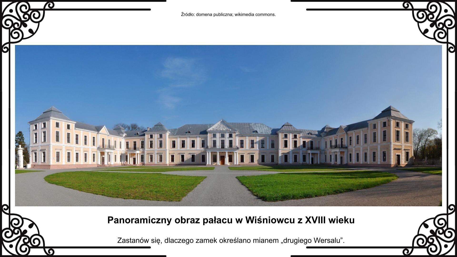 Slajd przedstawia panoramiczną fotografię klasycystycznego pałacu w Wiśniowcu z XVIII wieku. To dwuskrzydłowy dwukondygnacyjny kompleks z podniesionymi na czołach i w centralnej części (w centrum nad portykiem i po dwóch stronach niemal na skraju) elementami poddasza. Na pierwszym planie jest podjazd z wyznaczonymi alejkami i krótko przystrzyżonym trawnikiem między nimi. Po obydwu stronach pałacu jest ogrodzenie za którym widać park. Zdjęciu towarzyszy napis informacyjny i zwrot w stronę ucznia: Zastanów się, dlaczego zamek określano mianem „drugiego Wersalu”.