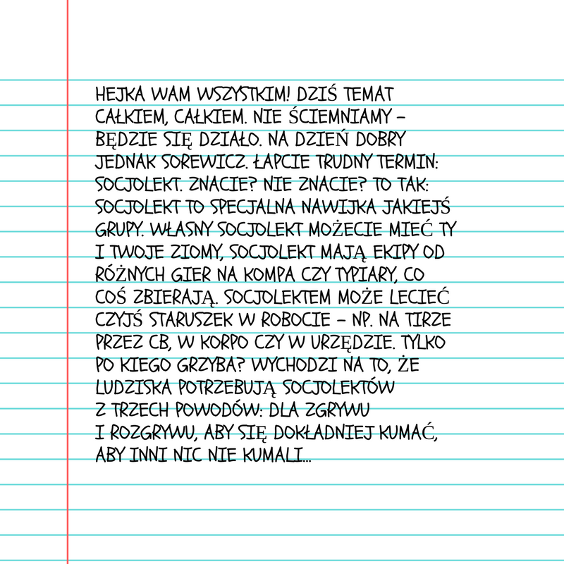 Grafika przedstawiająca kartkę z zeszytu z notatką. Treść: Hejka wam wszystkim! Dziś temat całkiem, całkiem. Nie ściemniamy – będzie się działo. Na dzień dobry jednak sorewicz. Łapcie trudny termin: socjolekt. Znacie? Nie znacie? To tak: socjolekt to specjalna nawijka jakiejś grupy. Własny socjolekt możecie mieć ty i twoje ziomy, socjolekt mają ekipy od różnych gier na kompa czy typiary, co coś zbierają. Socjolektem może lecieć czyjś staruszek w robocie – np. na tirze przez CB, w korpo czy w urzędzie. Tylko po kiego grzyba? Wychodzi na to, że ludziska potrzebują socjolektów z trzech powodów: dla zgrywu i rozgrywu, aby się dokładniej kumać, aby inni nic nie kumali…