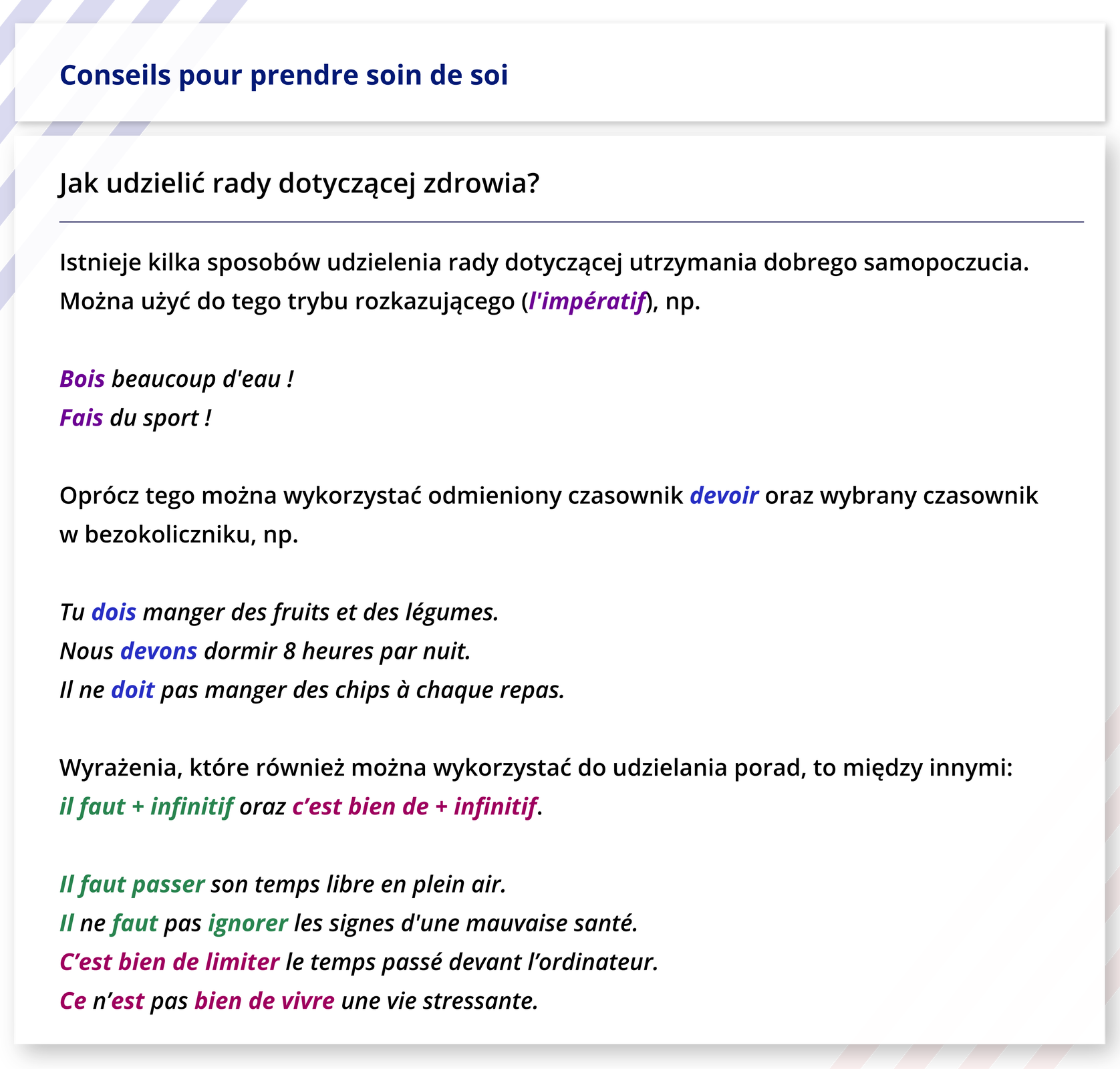 Grafika zatytułowana jest Conseils pour prendre soin de soi. Pod spodem nagłówek: Jak udzielić rady dotyczącej zdrowia? Poniżej następujące informacje: Istnieje kilka sposobów udzielenia rady dotyczącej utrzymania dobrego samopoczucia. Można użyć do tego trybu rozkazującego (l'impératif), np. Bois beaucoup d'eau !  Fais du sport!  Oprócz tego można wykorzystać odmieniony czasownik devoir oraz wybrany czasownik w bezokoliczniku, np.  Tu dois manger des fruits et des légumes.  Nous devons dormir 8 heures par nuit.  Il ne doit pas manger des chips à chaque repas.  Wyrażenia, które również można wykorzystać do udzielania porad, to między innymi: il faut + infinitif oraz c'est bien de + infinitif.  Il faut passer son temps libre en plein air.   Il ne faut pas ignorer les signes d'une mauvaise santé. C'est bien de limiter le temps passé devant l'ordinateur. Ce n'est pas bien de vivre une vie stressante. 
