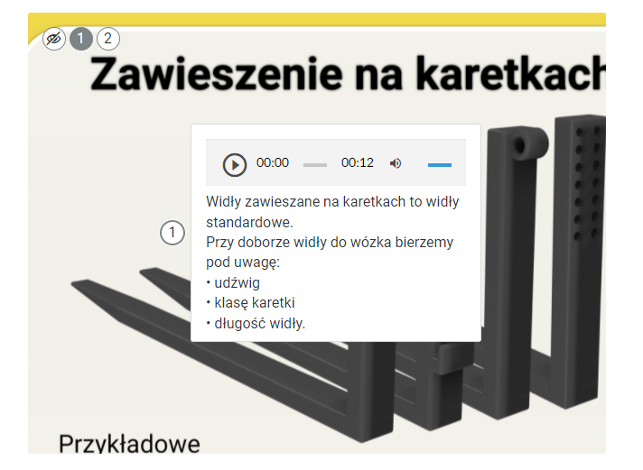 Przykładowy wygląd infografiki po kliknięciu punktu klikalnego. "Zawieszenia na karetkach". Przedstawia cztery rodzaje wideł:bez zaczepów, które są gładkie, to znaczy nie posiadają żadnych haków ani dziur do przykręcenia,widły z zawieszeniem na karetkę, które w pionowej części posiadają dwa płaskie haki jeden nad drugim,widły z zaczepem typu pin, które w pionowej części posiadają przyspawaną ścianką rurkę służącą do zamocowania,widły przykręcane posiadające dwa rzędy dziurek biegnące wzdłuż pionowej części wideł, przez które przykręca się je do masztu. Obok wideł znajduje się klikalny punkt. Jest to koło z wpisaną jedynką. Grafika, po kliknięciu na punkt, przybliża się, a obok punktu pojawia się pole z nagraniem audio oraz z tekstem pod nim. Tekst: Widły zawieszane na karetkach to widły standardowe. Przy doborze widły do wózka bierzemy pod uwagę: udźwig,klasę karetki,długość widły. Nagranie i tekst mają tę samą treść.