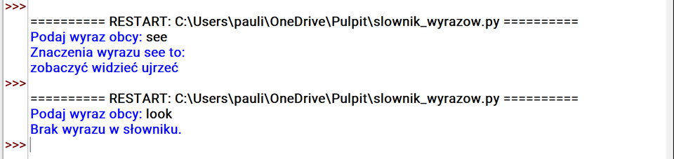 Grafika przedstawia fragment kodu.
=== RESTART: C:\Users\pauli\OneDrive\Pulpit\slownik_wyrazow.py ===
Podaj wyraz obcy: see
Znaczenia wyrazu see to:
zobaczyć widzieć ujrzeć
=== RESTART: C:\Users\pauli\OneDrive\Pulpit\slownik_wyrazow.py ===
Podaj wyraz obcy: look
Brak wyrazu w słowniku.