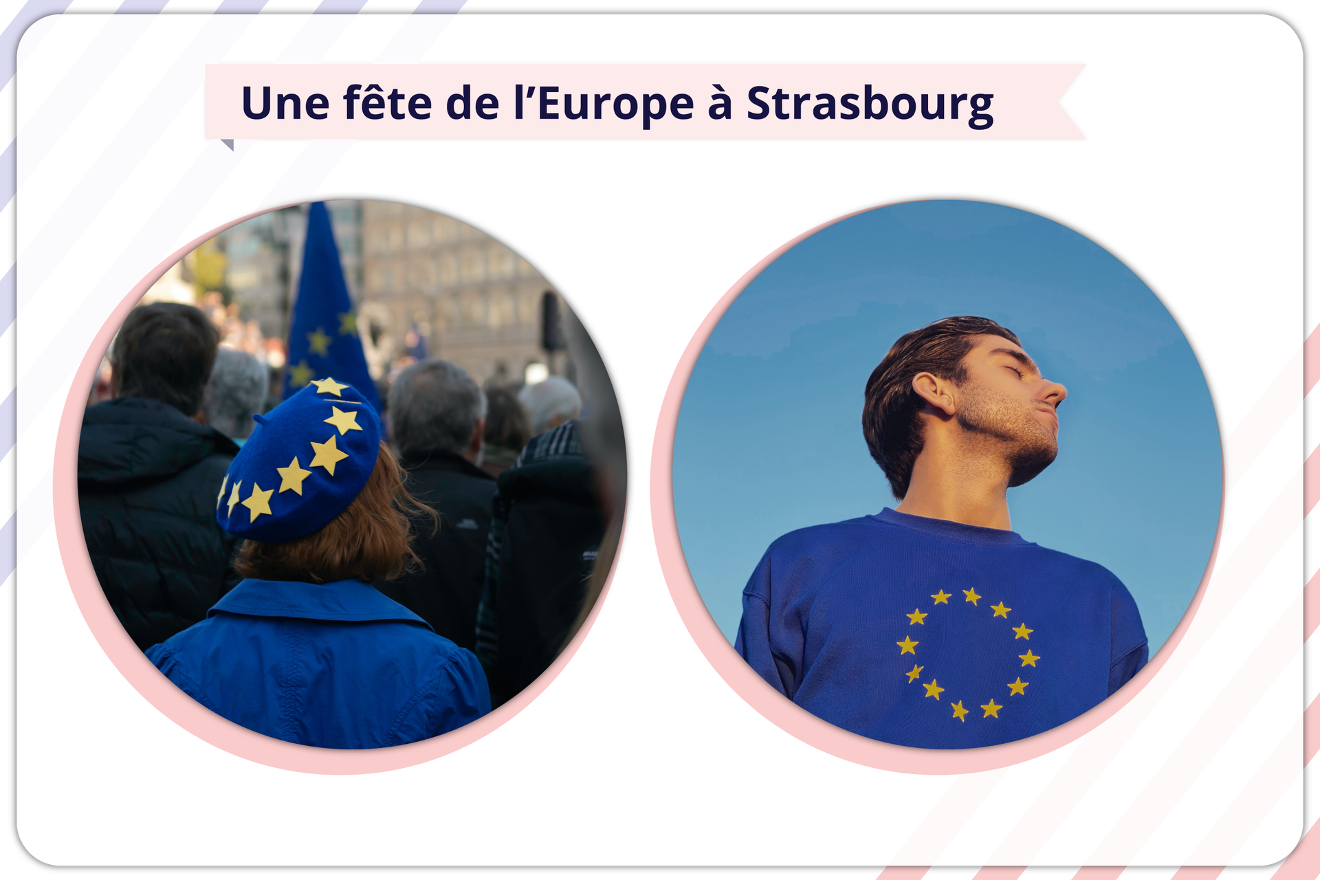 Ilustracja przedstawia kolaż dwóch zdjęć o wspólnym nagłówku Une fête de l’Europe à Strasbourg.  Zdjęcie po lewej stronie przedstawia stojącą tyłem kobietę ubraną w granatowy płaszcz i granatowy beret, który wokół ma przyczepione żółte gwiazdki. Kobieta jest w tłumie, przed nią widać ludzi z flagami Unii Europejskiej, a w tle widoczne są budynki. Na zdjęciu po prawej stronie widać młodego mężczyznę ubranego w granatową koszulkę trykotową z żółtymi gwiazdami ułożonymi w okrąg. Mężczyzna ma zamknięte oczy i jest zwrócony w swoją lewą stronę. Widzimy go nieco z dołu. Za nim widać czyste niebieskie niebo.