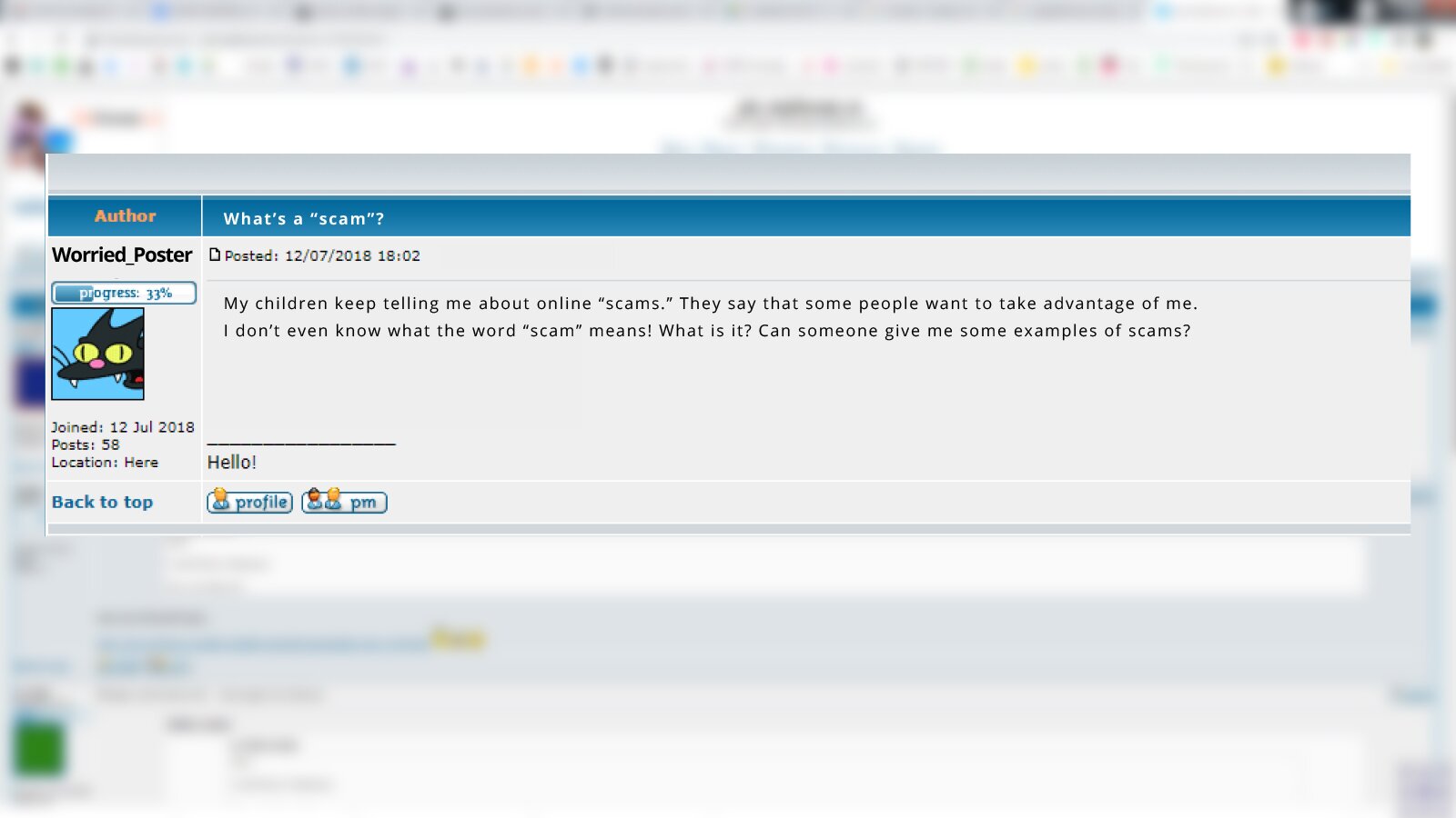 Grafika przedstawia zrzut ekranu z postem z forum internetowego, który został opublikowany 12/07/2018 o godzinie 18:02. Na ekranie widoczny jest login oraz awatar, a w głównym polu widoczny jest napis w języku angielskim: What’s a “scam”? ~Worried_Poster
My children keep telling me about online “scams.” They say that some people want to take advantage of me. I don’t even know what the word “scam” means! What is it? Can someone give me some examples of scams?".