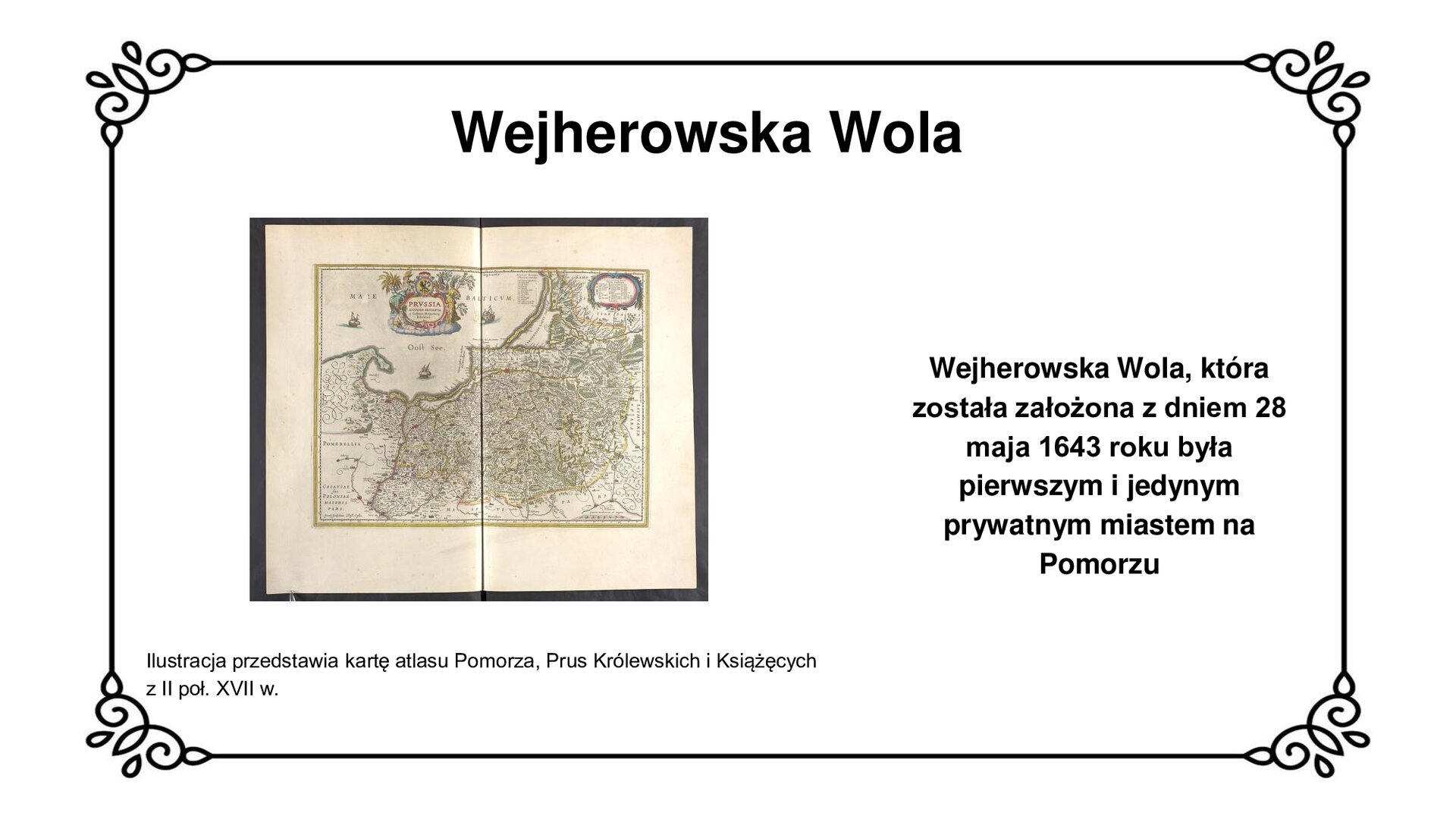 Ilustracja przedstawia skan karty z wnętrza nowożytnego atlasu, prezentujący mapę historyczną Pomorza, Prus Królewskich i Prus Książęcych z XVII w. Plan ten przedstawia ówczesne zakrzywienie Półwyspu Helskiego z cyplem głębiej zakrzywionym w kierunku wód Zatoki Puckiej i Zatoki Gdańskiej. Pomorze od Prus na mapie oddziela wyostrzona linia pokazująca bieg rzeki Wisły. Na mapę naniesiono znaki topograficzne, pokazujące lokalizację ówczesnych miast, zamków, dolin, nizin, jezior, głębin, lasów i traktów na Pomorzu i w Prusach. Na wodach Morza Bałtyckiego narysowane symbolicznie ówczesne trzy statki i okręty. Pomiędzy nimi kartusz z herbem Prus Królewskich i  tytułem mapy. Napisy w języku niemieckim i łacińskim. Legenda w prawym, górnym rogu mapy. Tytuł slajdu: Wejherowska Wola. Podpis pod ilustracją: Ilustracja przedstawia kartę atlasu Pomorza, Prus Królewskich i Książęcych z II poł. XVII w. Tekst obok ilustracji: Wejherowska Wola, która została założona z dniem 28 maja 1643 roku była pierwszym i jedynym prywatnym miastem na Pomorzu