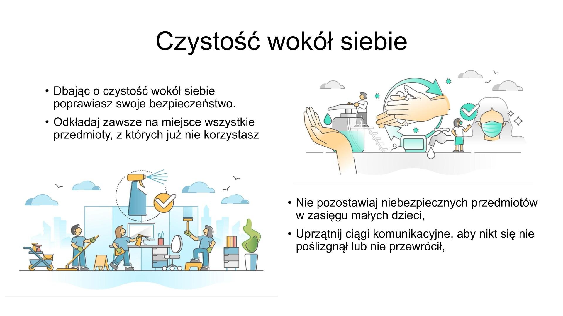 Slajd, na którym znajdują się dwie ilustracje i tekst. W górnej części slajdu napis: „Czystość wokół siebie”. W lewym górnym roku tekst: „Dbając o czystość wokół siebie, poprawiasz swoje bezpieczeństwo. Odkładaj zawsze na miejsce wszystkie przedmioty, z których już nie korzystasz”. Pod tekstem ilustracja przedstawiająca sprzątających ludzi. Wszyscy wpatrują się w spryskiwacz z płynem, obok którego znajduje się biały ptaszek w żółtym kółku. Obok ilustracji, w prawym dolnym rogu, tekst: „Nie pozostawiaj niebezpiecznych przedmiotów w zasięgu małych dzieci. Uprzątnij ciągi komunikacyjne, aby nikt się nie poślizgnął lub nie przewrócił”. Nad tekstem ilustracja przedstawiająca prawidłowy sposób dbania o bezpieczeństwo - mycie rąk i noszenie maseczki.