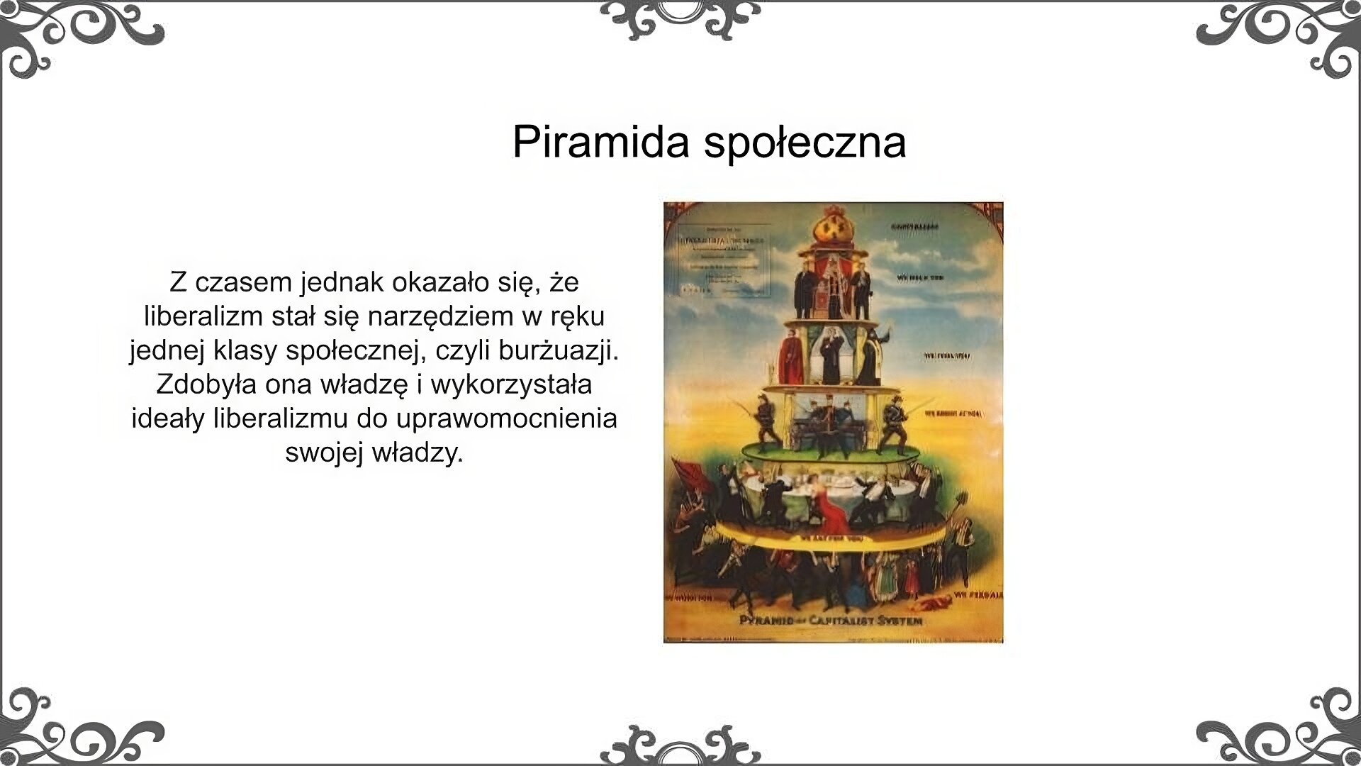 Slajd zatytułowano: Piramida społeczna. Po lewej stronie slajdu znajduje się napis, a po prawej ilustracja. Napis: Z czasem jednak okazało się, że liberalizm stał się narzędziem w ręku jednej klasy społecznej, czyli burżuazji. Zdobyła ona władzę i wykorzystała ideały liberalizmu do uprawomocnienia swojej władzy”. Na ilustracji jest widoczna karykatura - piramida społeczna. Składa się ona z ludzi ustawionych na różnych poziomach. Im wyżej dana postać stoi, tym bardziej bogato jet ubrana. Na szczycie piramidy znajdują się napisy, które odnoszą się do warstw, które korzystają z przywilejów: kapitalizm, oszukamy was, zrobimy z was głupców, najemy się. Napisy, które odnoszą się do najmniej uprzywilejowanych warstw społecznych to: karmimy wszystkich, pracujemy dla wszystkich. 