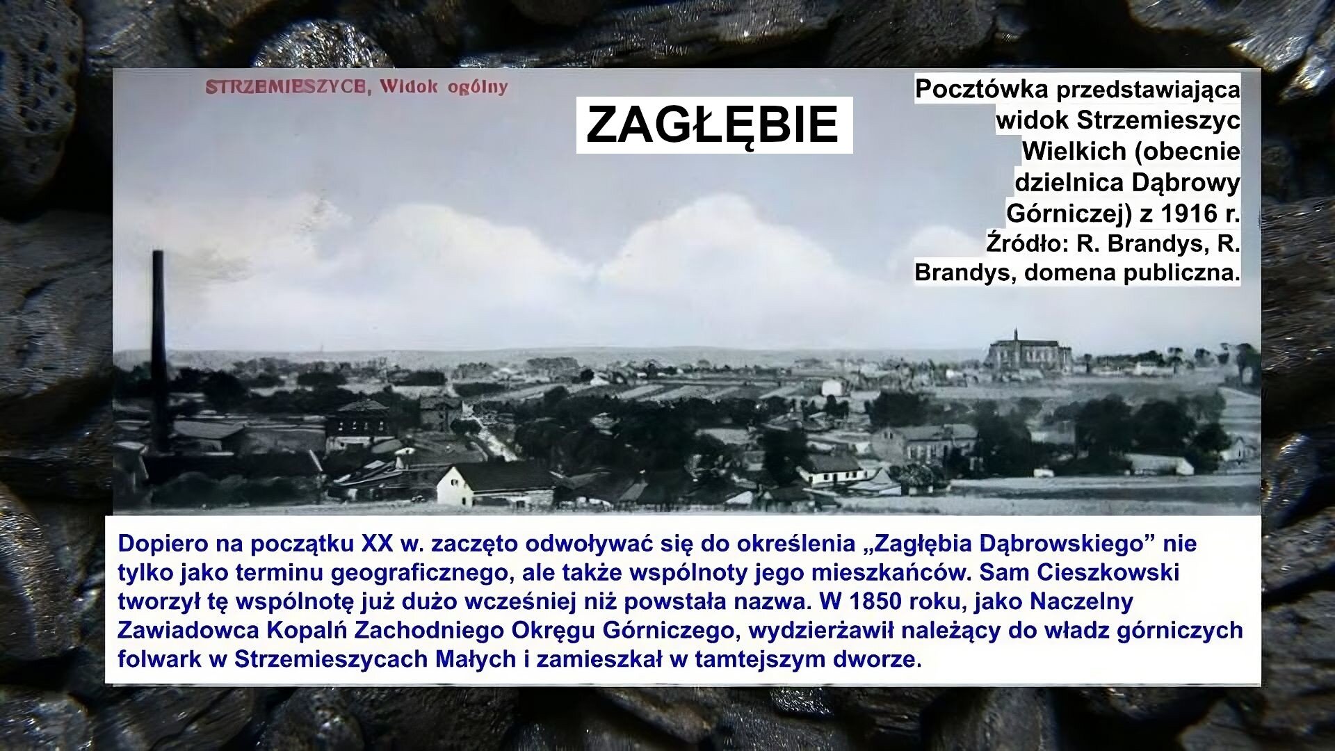 Slajd zawiera napis tytułowy, umieszczony po środku: Zagłębie. Po środku znajduje się zdjęcie, które przedstawia panoramę miasta. Widać dachy domów, kominy, w tle niebo i chmury. Na zdjęciu napis: Pocztówka przedstawiająca widok Strzemieszyc Wielkich (obecnie dzielnica Dąbrowy Górniczej) z 1916 r. Źródło: R. Brandys, R. Brandys, domena publiczna. Poniżej zdjęcia napis: Dopiero na początku XX w. zaczęto odwoływać się do określenia „Zagłębia Dąbrowskiego” nie tylko jako terminu geograficznego, ale także wspólnoty jego mieszkańców. Sam Cieszkowski tworzył tę wspólnotę już dużo wcześniej niż powstała nazwa. W 1850 roku, jako Naczelny Zawiadowca Kopalń Zachodniego Okręgu Górniczego, wydzierżawił należący do władz górniczych folwark w Strzemieszycach Małych i zamieszkał w tamtejszym dworze. W górnym lewym rogu pocztówki znajduje się czerwony napis: Strzemieszyce, widok ogólny. Tłem slajdu jest zdjęcie bryłek węgla.