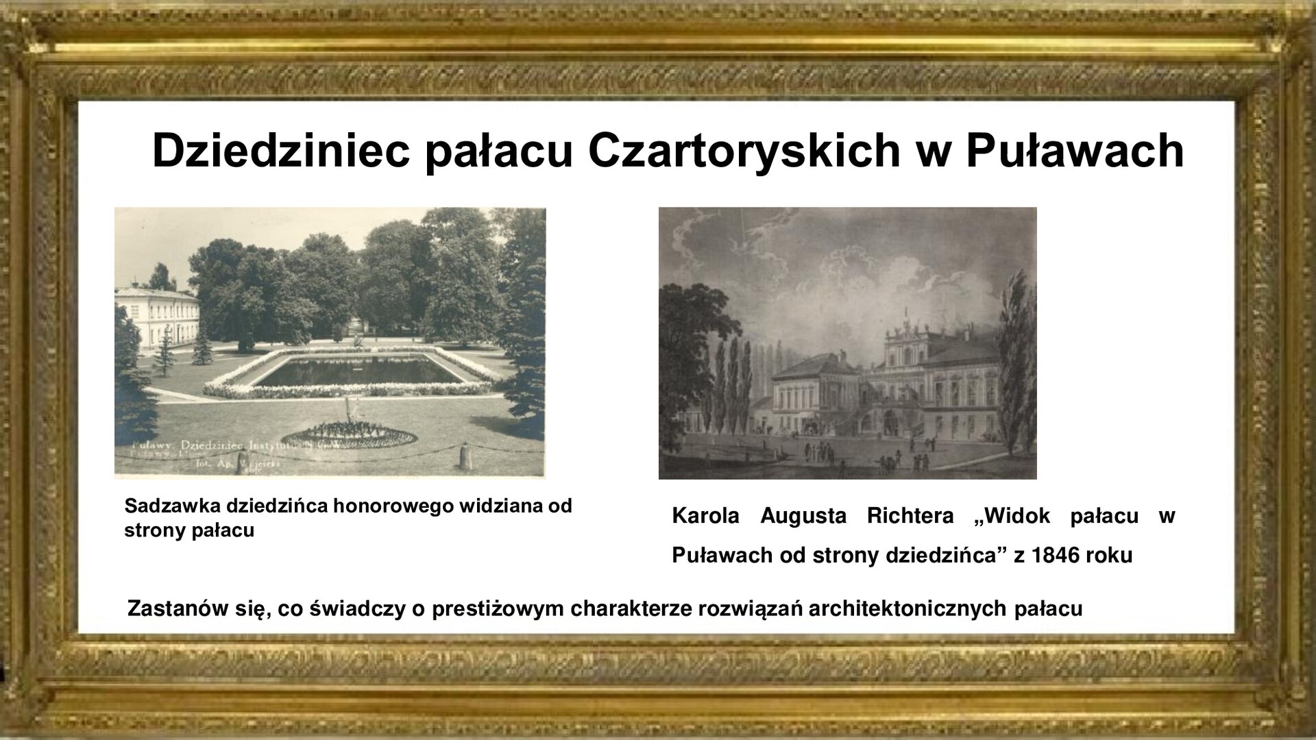 Slajd zawiera złotą ramkę a w niej napis: Dziedziniec pałacu Czartoryskich w Puławach. Poniżej są dwie fotografie. Pierwsza pokazuje obraz Karola Augusta Richtera „Widok pałacu w Puławach od strony dziedzińca” z 1846 roku. W centrum obrazu znajduje się dwupiętrowy budynek główny pałacu z dwoma bocznymi dwukondygnacyjnymi alkierzami. Przed budynkiem zlokalizowany jest reprezentacyjny dziedziniec, który zapełniają goście pałacu. Spacerują oni przez aleje parkowe, które ocieniają drzewa i gęsta roślinność.  Drugie zdjęcie pokazuje sadzawkę dziedzińca honorowego widzianą od strony pałacu. Otacza ją roślinność parkowa i rabaty ogrodowe. Po lewej stronie dziedzińca widoczne są pałacowe oficyny. Fotografiom towarzyszy napis informacyjny i zwrot w stronę ucznia: Zastanów się, co świadczy o prestiżowym charakterze rozwiązań architektonicznych pałacu. Przy grafikach są podpisy: Sadzawka dziedzińca honorowego widziana od strony pałacu. Karola Augusta Richtera „Widok pałacu w Puławach od strony dziedzińca” z 1846 roku.