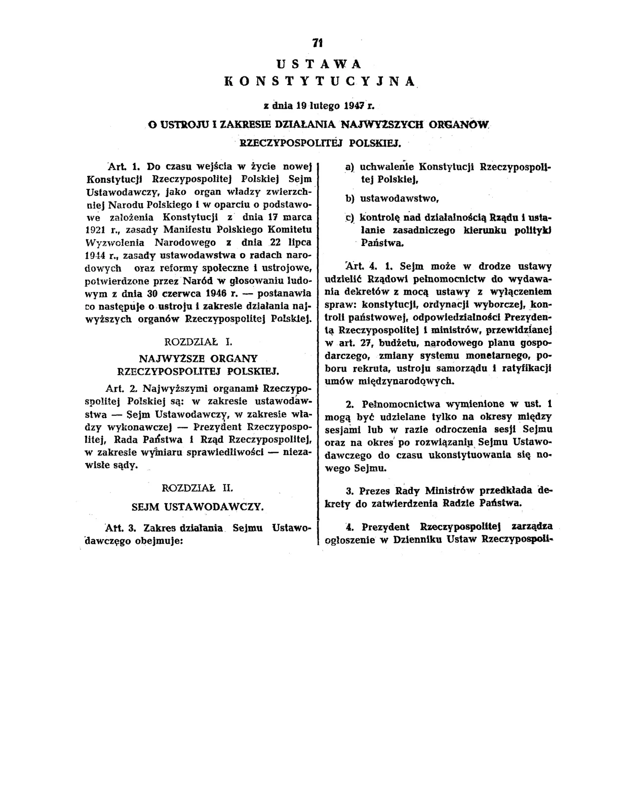 Strona dokumentu. Ustawa Konstytucyjna z dnia 19 lutego 1947 r. o ustroju i zakresie działania najwyższych organów Rzeczypospolitej Polskiej. Artykuł 1 Do czasu wejścia w życie nowej konstytucji Rzeczypospolitej Polskiej Sejm Ustawodawczy, jako organ władzy zwierzchnej Narodu Polskiego i w oparciu o podstawowe założenia Konstytucji z dnia 17 marca 1921 r., zasady Manifestu Polskiego Komitetu Wyzwolenia Narodowego z dnia 22 lipca 1944 r., zasady ustwodawstwa o radach narodowych oraz reformy społeczne i ustrojowe, potwierdzone przez Naród w głosowaniu ludowym z dnia 30 czerwca 1946 r. - postanawia co następuje o ustroju i zakresie działania najwyższych organów Rzeczypospolitej Polskiej. Rozdział I NAJWYŻSZE ORGANA RZECZYPOSPOLITEJ POLSKIEJ Artykuł 2 Najwyższymi organami Rzeczypospolitej Polskiej są: w zakresie ustawodawstwa - Sejm Ustawodawczy, w zakresie władzy wykonawczej - Prezydent Rzeczypospolitej, Rada Państwa i Rząd Rzeczypospolitej, w zakresie wymiaru sprawiedliwości - niezawisłe sądy. Rozdział II SEJM USTAWODAWCZY Artykuł 3 Zakres działania Sejmu Ustawodawczego obejmuje: a) uchwalenie Konstytucji Rzeczypospolitej Polskiej, b) ustawodawstwo, c) kontrolę nad działalnością Rządu i ustalenie zasadniczego kierunku polityki Państwa. Artykuł 4 1. Sejm może w drodze ustawy udzielić Rządowi pełnomocnictw do wydawania dekretów z mocą ustawy z wyłączeniem spraw: konstytucji, ordynacji wyborczej, kontroli państwowej, odpowiedzialności Prezydenta Rzeczypospolitej i ministrów, przewidzianej w art. 27, budżetu, narodowego planu gospodarczego, zmiany systemu monetarnego, poboru rekruta, ustroju samorządu i ratyfikacji umów międzynarodowych. 2. Pełnomocnictwa wymienione w ust. 1 mogą być udzielane tylko na okresy między sesjami lub w razie odroczenia sesji Sejmu oraz na okres po rozwiązaniu Sejmu Ustawodawczego do czasu ukonstytuowania się nowego Sejmu. 3. Prezes Rady Ministrów przedkłada dekrety do zatwierdzenia Radzie Państwa. 4. Prezydent Rzeczypospolitej zarządza ogłoszenie w Dzienniku Ustaw Rzeczypospolitej Polskiej dekretów z mocą ustawy, zatwierdzonych przez Radę Państwa i podpisanych przez Prezydenta Rzeczypospolitej, prezesa Rady Ministrów i właściwych ministrów.